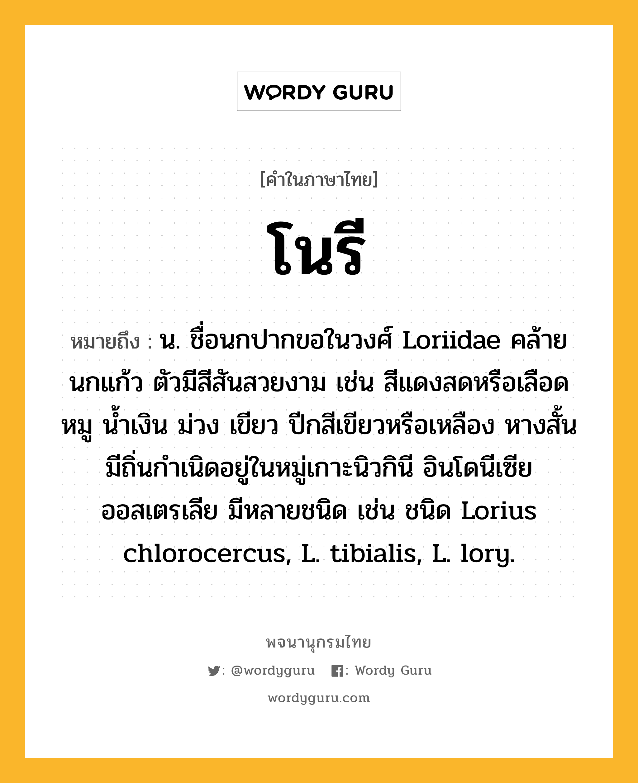 โนรี หมายถึงอะไร?, คำในภาษาไทย โนรี หมายถึง น. ชื่อนกปากขอในวงศ์ Loriidae คล้ายนกแก้ว ตัวมีสีสันสวยงาม เช่น สีแดงสดหรือเลือดหมู นํ้าเงิน ม่วง เขียว ปีกสีเขียวหรือเหลือง หางสั้น มีถิ่นกําเนิดอยู่ในหมู่เกาะนิวกินี อินโดนีเซีย ออสเตรเลีย มีหลายชนิด เช่น ชนิด Lorius chlorocercus, L. tibialis, L. lory.