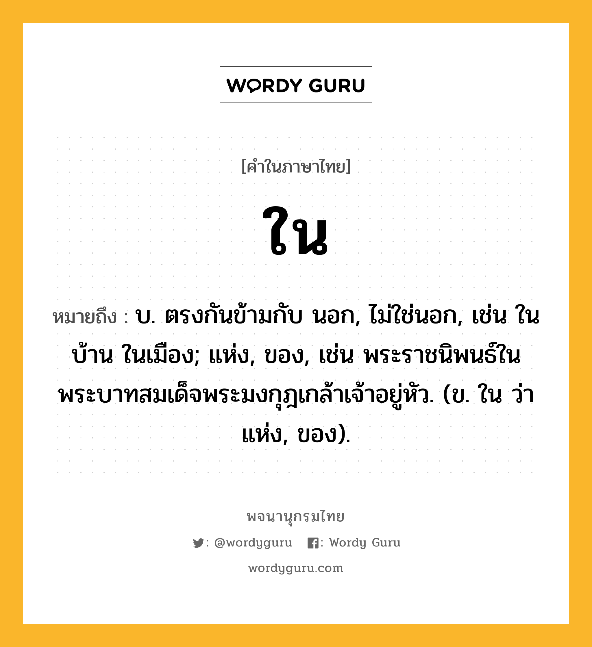 ใน หมายถึงอะไร?, คำในภาษาไทย ใน หมายถึง บ. ตรงกันข้ามกับ นอก, ไม่ใช่นอก, เช่น ในบ้าน ในเมือง; แห่ง, ของ, เช่น พระราชนิพนธ์ในพระบาทสมเด็จพระมงกุฎเกล้าเจ้าอยู่หัว. (ข. ใน ว่า แห่ง, ของ).