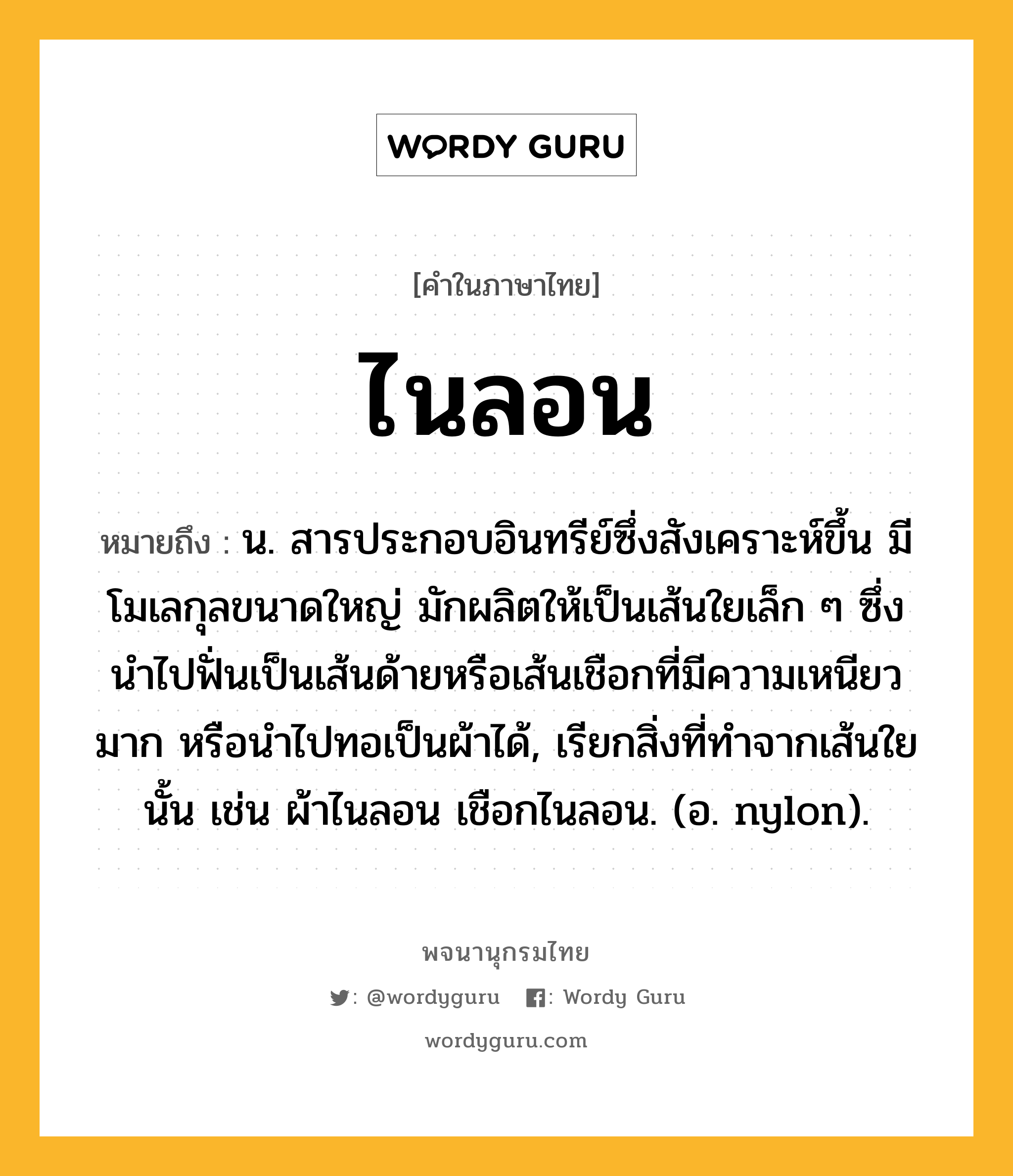 ไนลอน หมายถึงอะไร?, คำในภาษาไทย ไนลอน หมายถึง น. สารประกอบอินทรีย์ซึ่งสังเคราะห์ขึ้น มีโมเลกุลขนาดใหญ่ มักผลิตให้เป็นเส้นใยเล็ก ๆ ซึ่งนําไปฟั่นเป็นเส้นด้ายหรือเส้นเชือกที่มีความเหนียวมาก หรือนําไปทอเป็นผ้าได้, เรียกสิ่งที่ทําจากเส้นใยนั้น เช่น ผ้าไนลอน เชือกไนลอน. (อ. nylon).