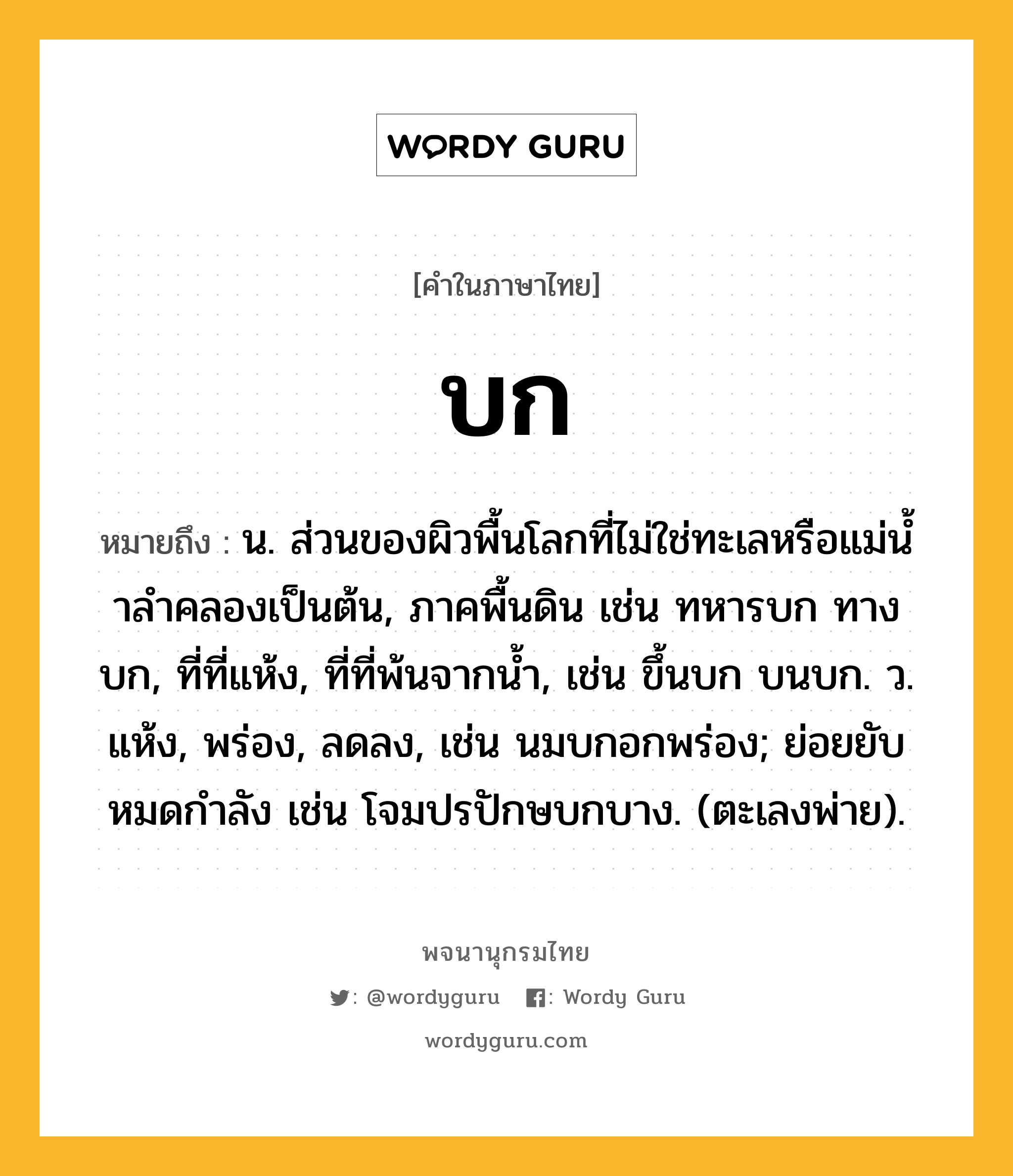 บก หมายถึงอะไร?, คำในภาษาไทย บก หมายถึง น. ส่วนของผิวพื้นโลกที่ไม่ใช่ทะเลหรือแม่นํ้าลําคลองเป็นต้น, ภาคพื้นดิน เช่น ทหารบก ทางบก, ที่ที่แห้ง, ที่ที่พ้นจากนํ้า, เช่น ขึ้นบก บนบก. ว. แห้ง, พร่อง, ลดลง, เช่น นมบกอกพร่อง; ย่อยยับหมดกําลัง เช่น โจมปรปักษบกบาง. (ตะเลงพ่าย).