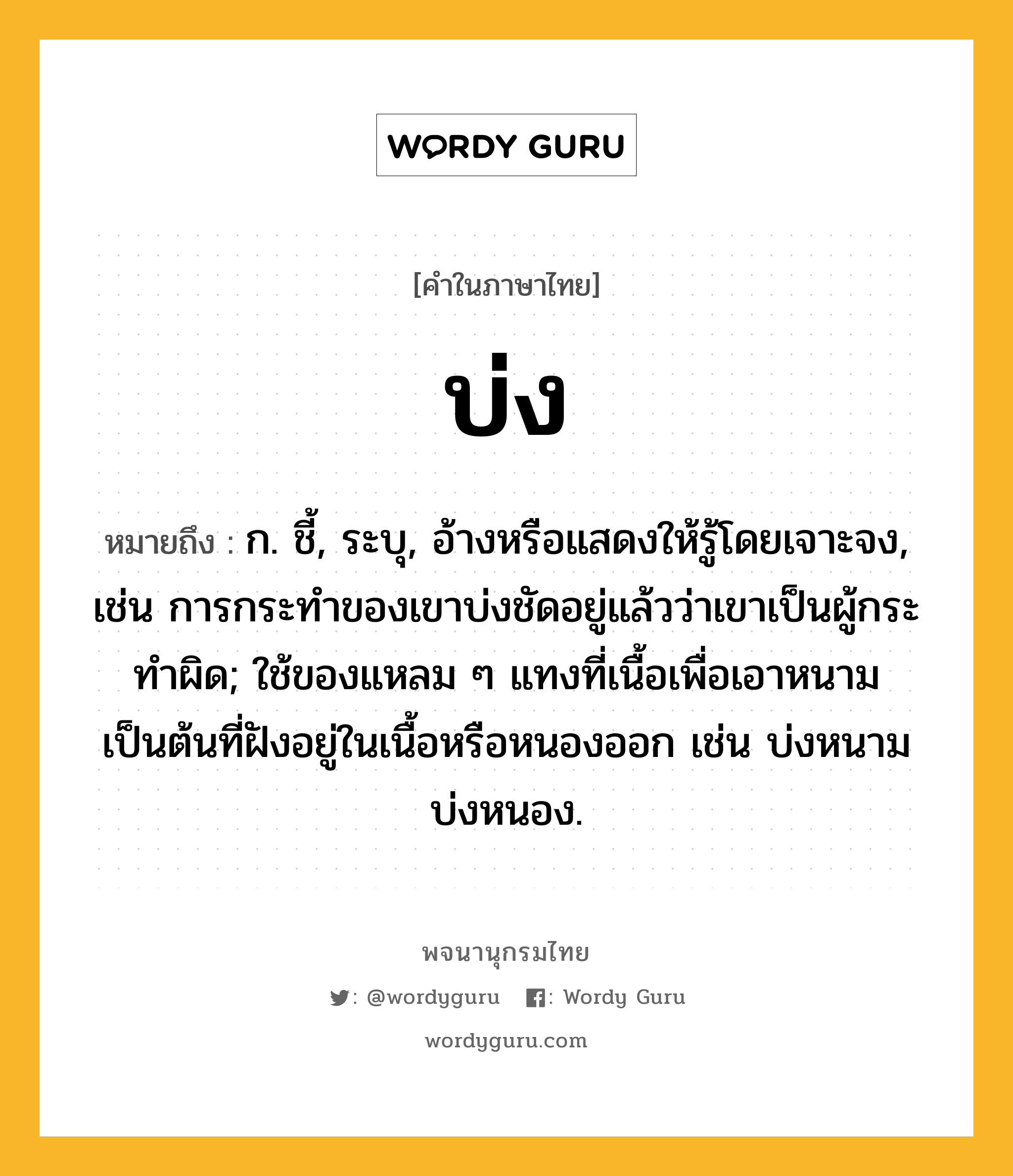 บ่ง หมายถึงอะไร?, คำในภาษาไทย บ่ง หมายถึง ก. ชี้, ระบุ, อ้างหรือแสดงให้รู้โดยเจาะจง, เช่น การกระทําของเขาบ่งชัดอยู่แล้วว่าเขาเป็นผู้กระทําผิด; ใช้ของแหลม ๆ แทงที่เนื้อเพื่อเอาหนามเป็นต้นที่ฝังอยู่ในเนื้อหรือหนองออก เช่น บ่งหนาม บ่งหนอง.