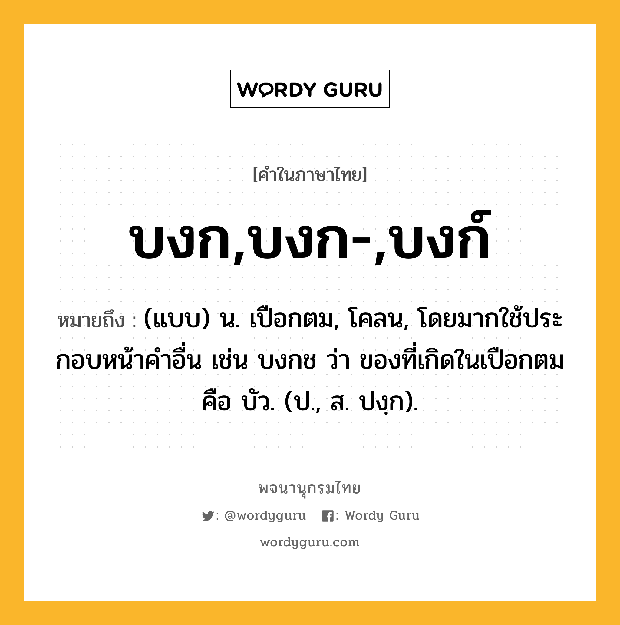 บงก,บงก-,บงก์ หมายถึงอะไร?, คำในภาษาไทย บงก,บงก-,บงก์ หมายถึง (แบบ) น. เปือกตม, โคลน, โดยมากใช้ประกอบหน้าคําอื่น เช่น บงกช ว่า ของที่เกิดในเปือกตม คือ บัว. (ป., ส. ปงฺก).