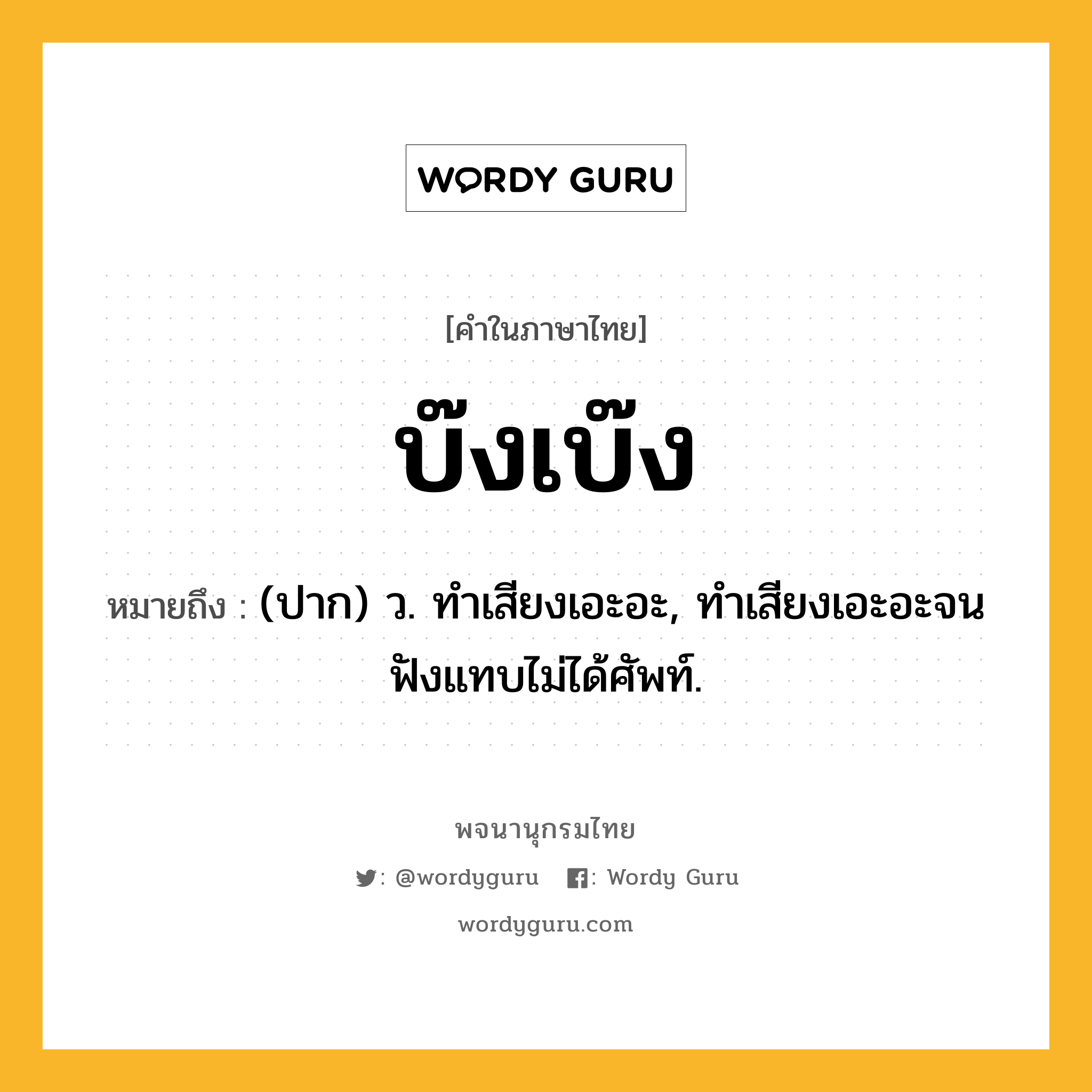 บ๊งเบ๊ง หมายถึงอะไร?, คำในภาษาไทย บ๊งเบ๊ง หมายถึง (ปาก) ว. ทําเสียงเอะอะ, ทําเสียงเอะอะจนฟังแทบไม่ได้ศัพท์.