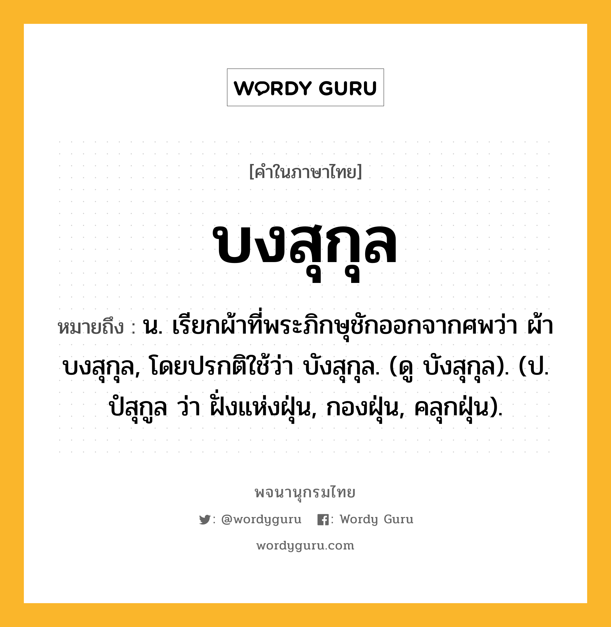 บงสุกุล หมายถึงอะไร?, คำในภาษาไทย บงสุกุล หมายถึง น. เรียกผ้าที่พระภิกษุชักออกจากศพว่า ผ้าบงสุกุล, โดยปรกติใช้ว่า บังสุกุล. (ดู บังสุกุล). (ป. ปํสุกูล ว่า ฝั่งแห่งฝุ่น, กองฝุ่น, คลุกฝุ่น).