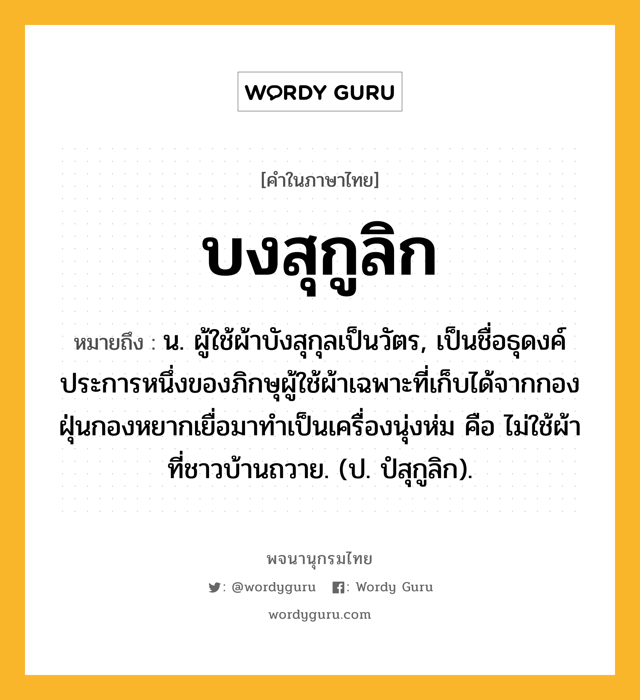 บงสุกูลิก หมายถึงอะไร?, คำในภาษาไทย บงสุกูลิก หมายถึง น. ผู้ใช้ผ้าบังสุกุลเป็นวัตร, เป็นชื่อธุดงค์ประการหนึ่งของภิกษุผู้ใช้ผ้าเฉพาะที่เก็บได้จากกองฝุ่นกองหยากเยื่อมาทําเป็นเครื่องนุ่งห่ม คือ ไม่ใช้ผ้าที่ชาวบ้านถวาย. (ป. ปํสุกูลิก).