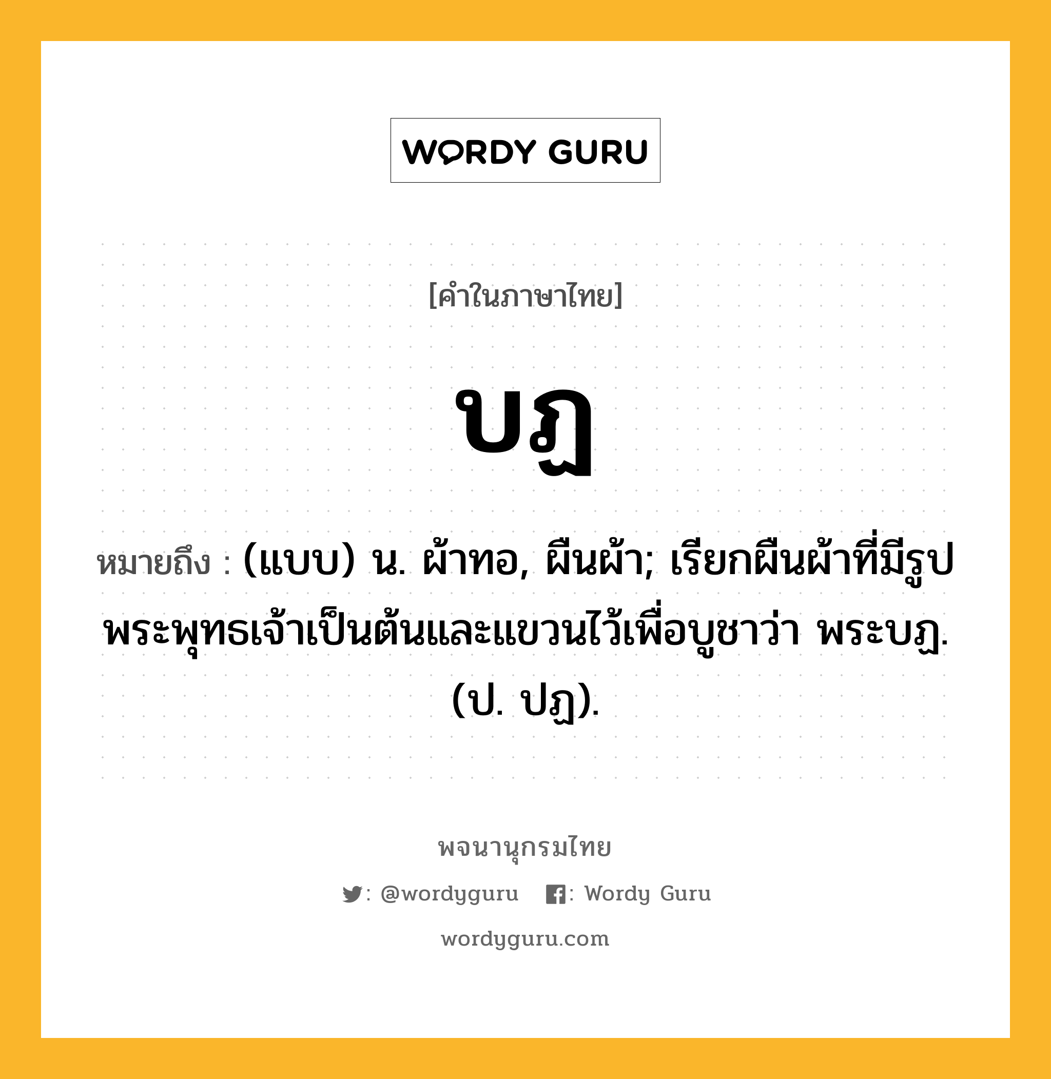 บฏ หมายถึงอะไร?, คำในภาษาไทย บฏ หมายถึง (แบบ) น. ผ้าทอ, ผืนผ้า; เรียกผืนผ้าที่มีรูปพระพุทธเจ้าเป็นต้นและแขวนไว้เพื่อบูชาว่า พระบฏ. (ป. ปฏ).