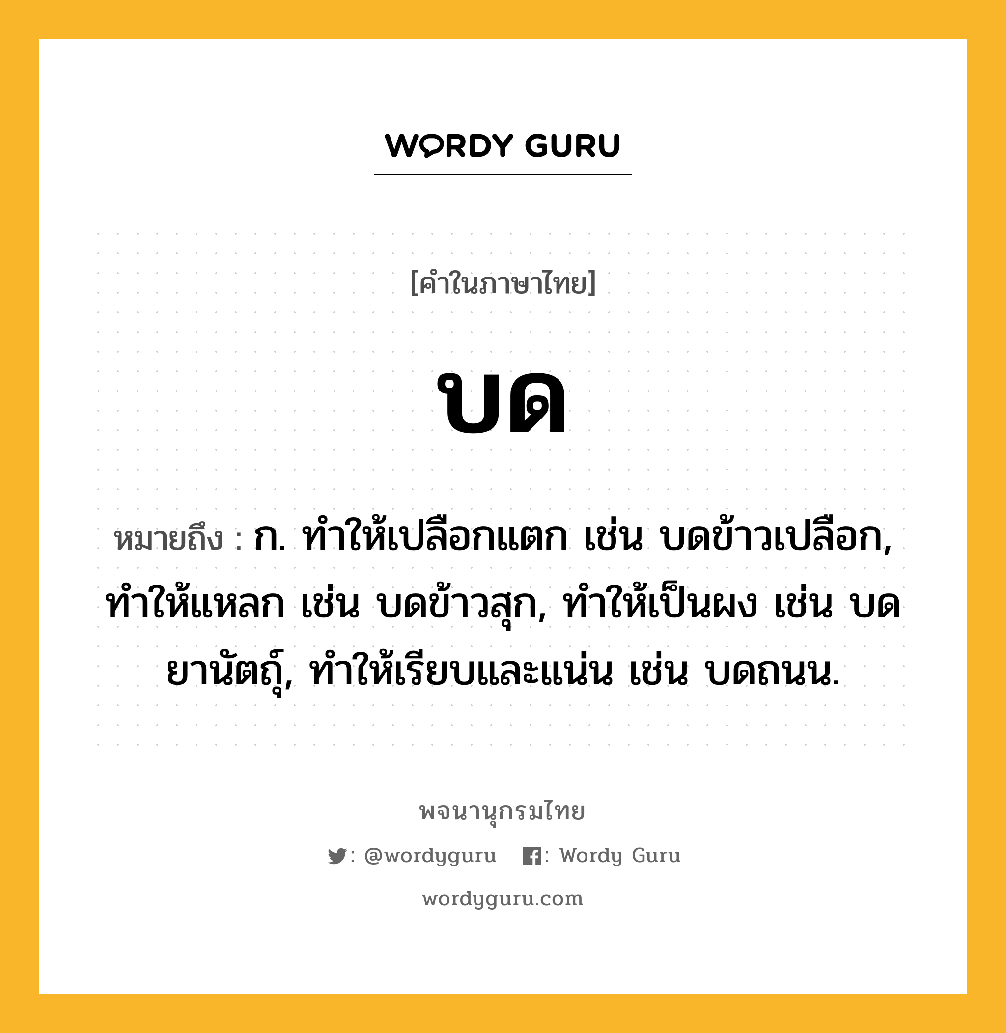 บด หมายถึงอะไร?, คำในภาษาไทย บด หมายถึง ก. ทําให้เปลือกแตก เช่น บดข้าวเปลือก, ทําให้แหลก เช่น บดข้าวสุก, ทําให้เป็นผง เช่น บดยานัตถุ์, ทําให้เรียบและแน่น เช่น บดถนน.