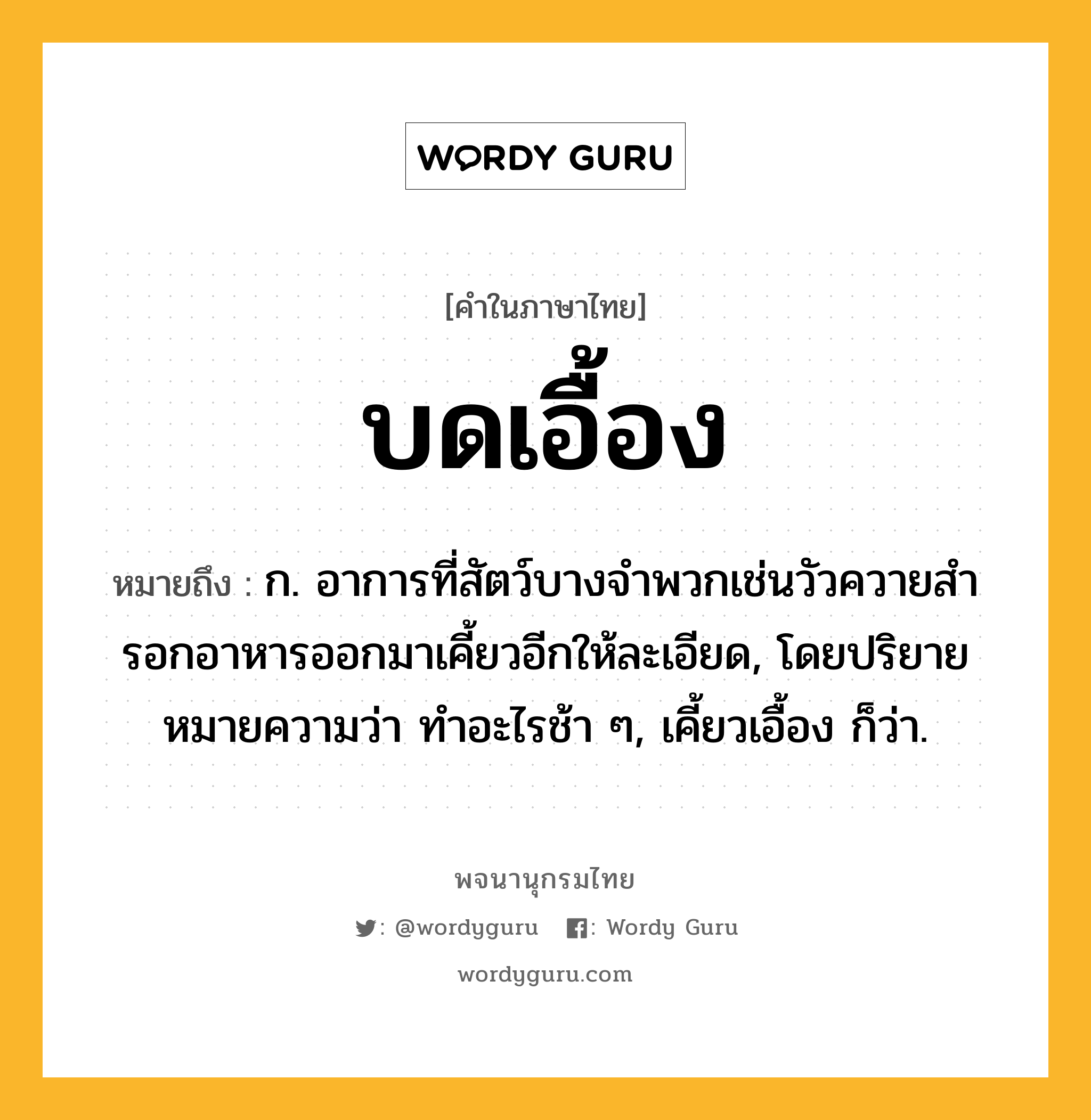 บดเอื้อง หมายถึงอะไร?, คำในภาษาไทย บดเอื้อง หมายถึง ก. อาการที่สัตว์บางจำพวกเช่นวัวควายสํารอกอาหารออกมาเคี้ยวอีกให้ละเอียด, โดยปริยายหมายความว่า ทำอะไรช้า ๆ, เคี้ยวเอื้อง ก็ว่า.