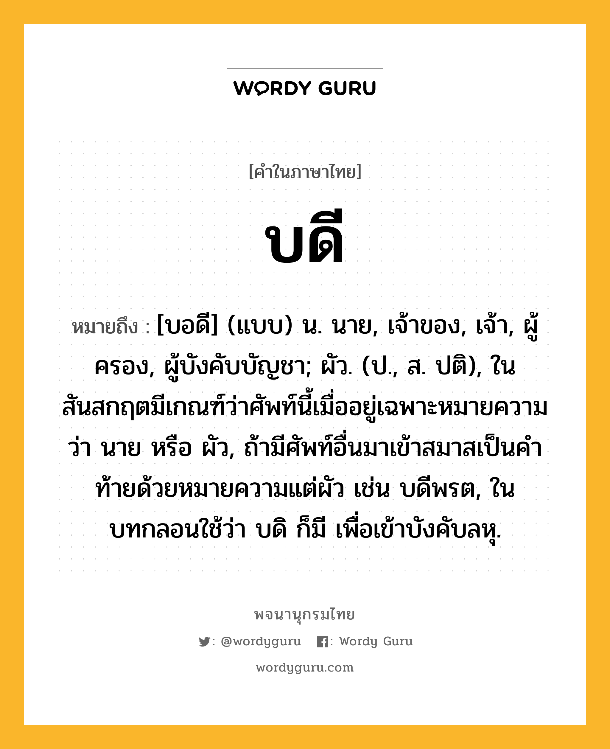 บดี หมายถึงอะไร?, คำในภาษาไทย บดี หมายถึง [บอดี] (แบบ) น. นาย, เจ้าของ, เจ้า, ผู้ครอง, ผู้บังคับบัญชา; ผัว. (ป., ส. ปติ), ในสันสกฤตมีเกณฑ์ว่าศัพท์นี้เมื่ออยู่เฉพาะหมายความว่า นาย หรือ ผัว, ถ้ามีศัพท์อื่นมาเข้าสมาสเป็นคําท้ายด้วยหมายความแต่ผัว เช่น บดีพรต, ในบทกลอนใช้ว่า บดิ ก็มี เพื่อเข้าบังคับลหุ.