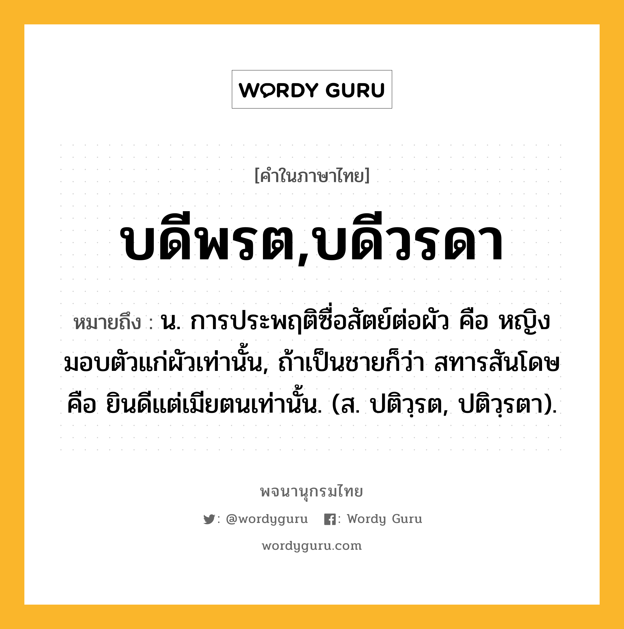 บดีพรต,บดีวรดา หมายถึงอะไร?, คำในภาษาไทย บดีพรต,บดีวรดา หมายถึง น. การประพฤติซื่อสัตย์ต่อผัว คือ หญิงมอบตัวแก่ผัวเท่านั้น, ถ้าเป็นชายก็ว่า สทารสันโดษ คือ ยินดีแต่เมียตนเท่านั้น. (ส. ปติวฺรต, ปติวฺรตา).