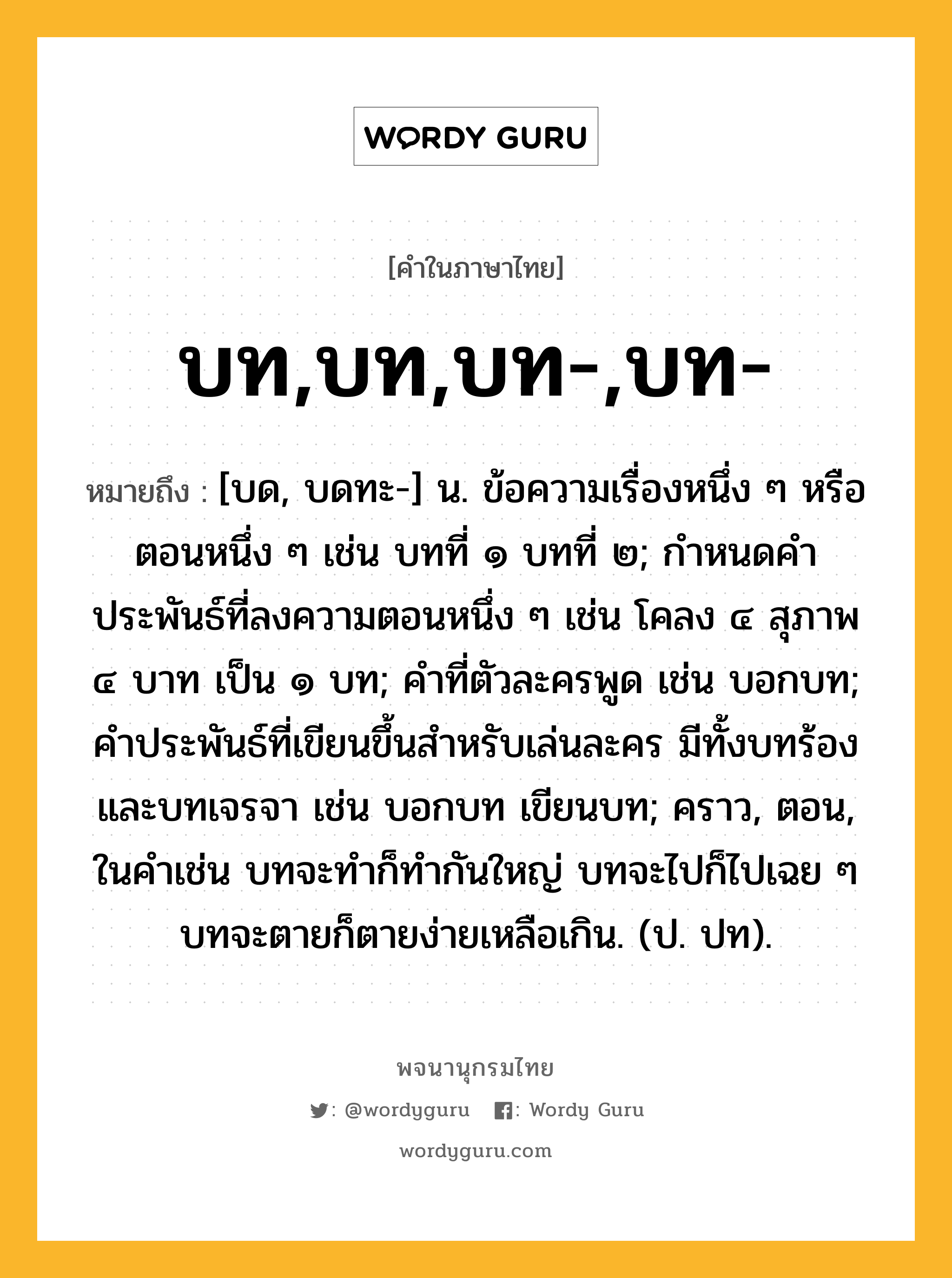 บท,บท,บท-,บท- หมายถึงอะไร?, คำในภาษาไทย บท,บท,บท-,บท- หมายถึง [บด, บดทะ-] น. ข้อความเรื่องหนึ่ง ๆ หรือตอนหนึ่ง ๆ เช่น บทที่ ๑ บทที่ ๒; กําหนดคําประพันธ์ที่ลงความตอนหนึ่ง ๆ เช่น โคลง ๔ สุภาพ ๔ บาท เป็น ๑ บท; คําที่ตัวละครพูด เช่น บอกบท; คําประพันธ์ที่เขียนขึ้นสําหรับเล่นละคร มีทั้งบทร้องและบทเจรจา เช่น บอกบท เขียนบท; คราว, ตอน, ในคําเช่น บทจะทําก็ทํากันใหญ่ บทจะไปก็ไปเฉย ๆ บทจะตายก็ตายง่ายเหลือเกิน. (ป. ปท).