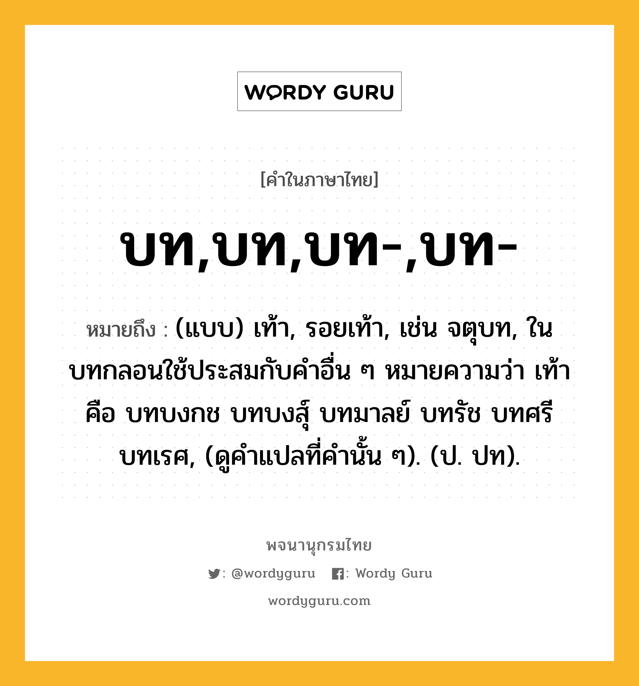 บท,บท,บท-,บท- หมายถึงอะไร?, คำในภาษาไทย บท,บท,บท-,บท- หมายถึง (แบบ) เท้า, รอยเท้า, เช่น จตุบท, ในบทกลอนใช้ประสมกับคําอื่น ๆ หมายความว่า เท้า คือ บทบงกช บทบงสุ์ บทมาลย์ บทรัช บทศรี บทเรศ, (ดูคําแปลที่คํานั้น ๆ). (ป. ปท).