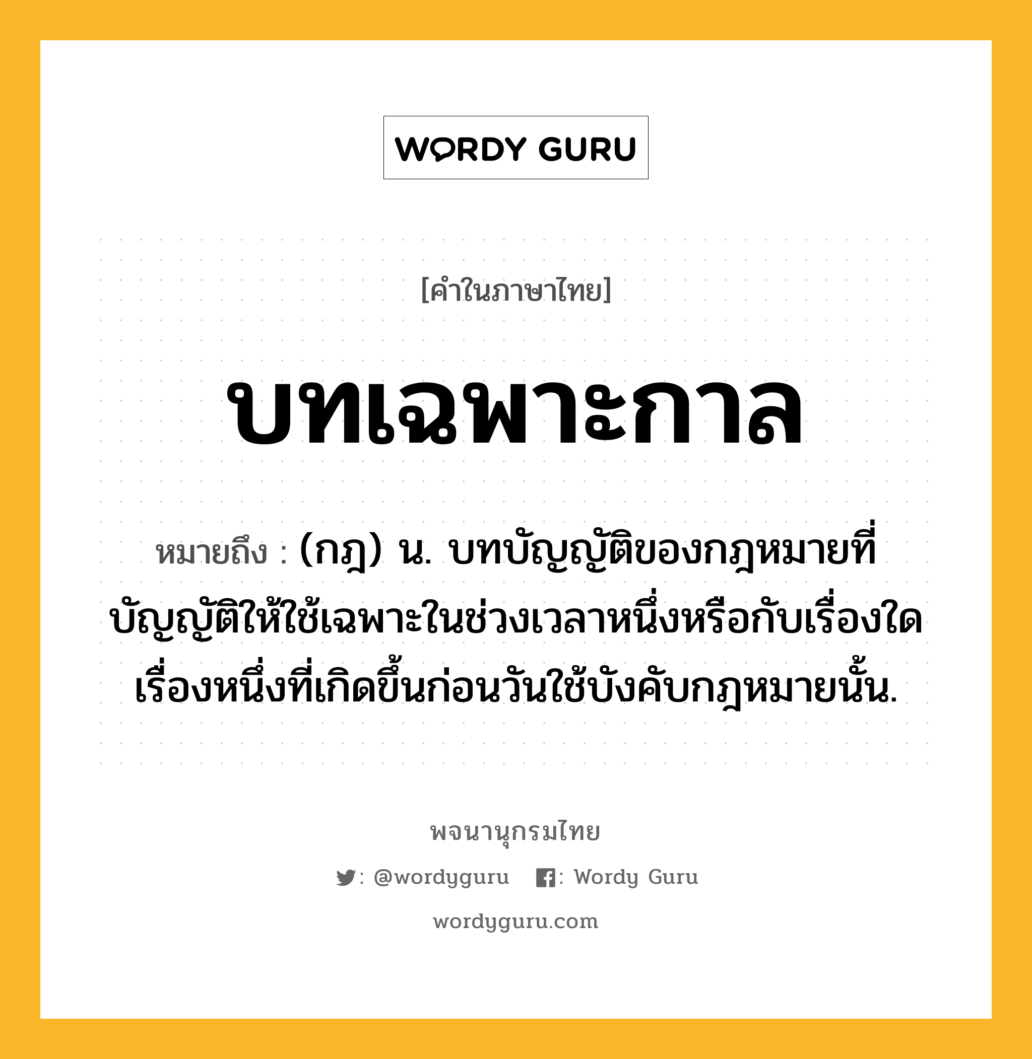 บทเฉพาะกาล หมายถึงอะไร?, คำในภาษาไทย บทเฉพาะกาล หมายถึง (กฎ) น. บทบัญญัติของกฎหมายที่บัญญัติให้ใช้เฉพาะในช่วงเวลาหนึ่งหรือกับเรื่องใดเรื่องหนึ่งที่เกิดขึ้นก่อนวันใช้บังคับกฎหมายนั้น.