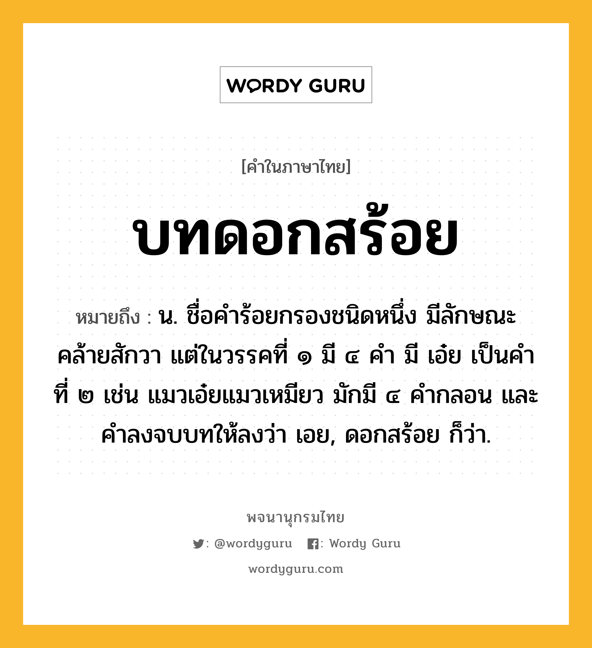 บทดอกสร้อย หมายถึงอะไร?, คำในภาษาไทย บทดอกสร้อย หมายถึง น. ชื่อคําร้อยกรองชนิดหนึ่ง มีลักษณะคล้ายสักวา แต่ในวรรคที่ ๑ มี ๔ คํา มี เอ๋ย เป็นคําที่ ๒ เช่น แมวเอ๋ยแมวเหมียว มักมี ๔ คํากลอน และคําลงจบบทให้ลงว่า เอย, ดอกสร้อย ก็ว่า.