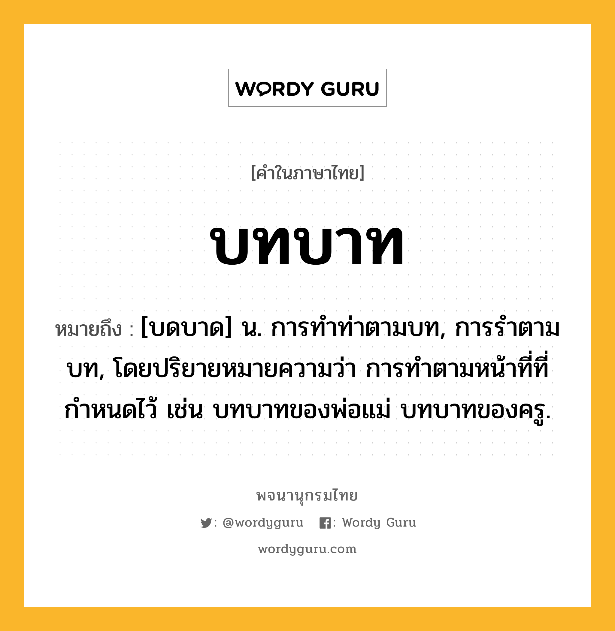 บทบาท หมายถึงอะไร?, คำในภาษาไทย บทบาท หมายถึง [บดบาด] น. การทําท่าตามบท, การรําตามบท, โดยปริยายหมายความว่า การทําตามหน้าที่ที่กําหนดไว้ เช่น บทบาทของพ่อแม่ บทบาทของครู.