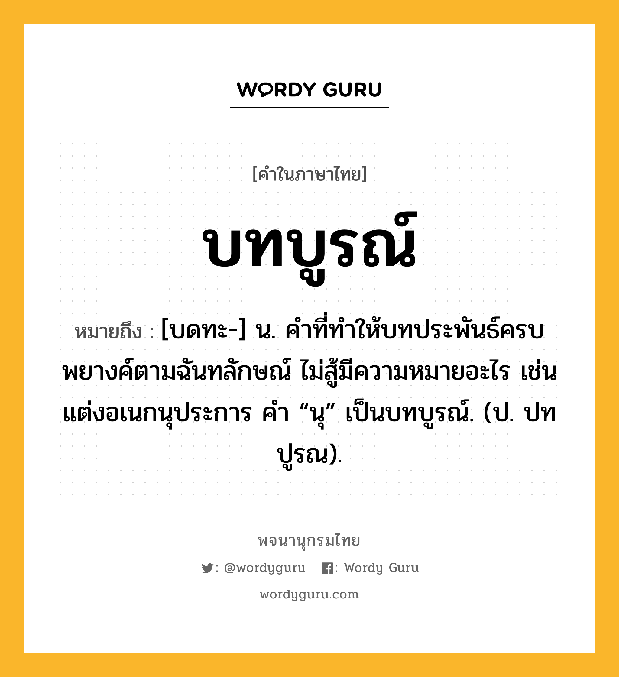 บทบูรณ์ หมายถึงอะไร?, คำในภาษาไทย บทบูรณ์ หมายถึง [บดทะ-] น. คําที่ทําให้บทประพันธ์ครบพยางค์ตามฉันทลักษณ์ ไม่สู้มีความหมายอะไร เช่น แต่งอเนกนุประการ คํา “นุ” เป็นบทบูรณ์. (ป. ปทปูรณ).