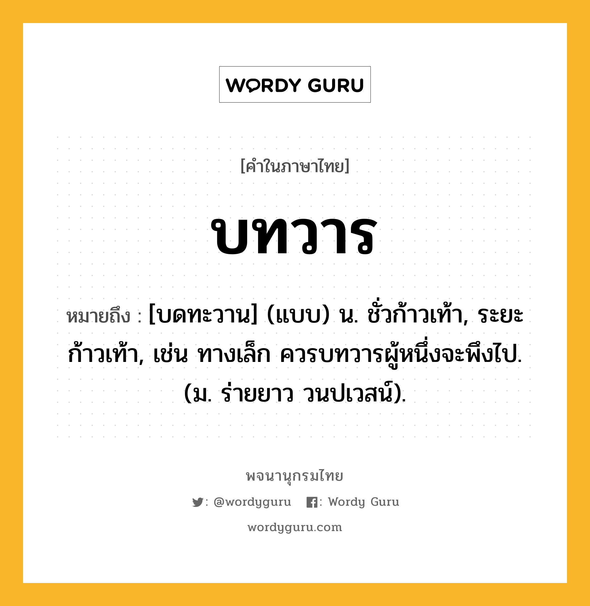 บทวาร หมายถึงอะไร?, คำในภาษาไทย บทวาร หมายถึง [บดทะวาน] (แบบ) น. ชั่วก้าวเท้า, ระยะก้าวเท้า, เช่น ทางเล็ก ควรบทวารผู้หนึ่งจะพึงไป. (ม. ร่ายยาว วนปเวสน์).