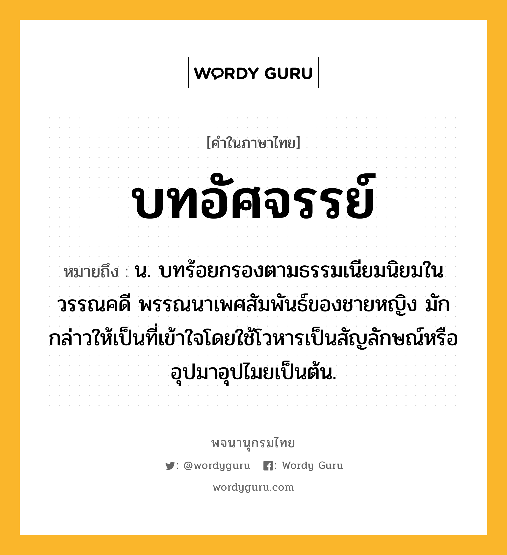 บทอัศจรรย์ หมายถึงอะไร?, คำในภาษาไทย บทอัศจรรย์ หมายถึง น. บทร้อยกรองตามธรรมเนียมนิยมในวรรณคดี พรรณนาเพศสัมพันธ์ของชายหญิง มักกล่าวให้เป็นที่เข้าใจโดยใช้โวหารเป็นสัญลักษณ์หรืออุปมาอุปไมยเป็นต้น.