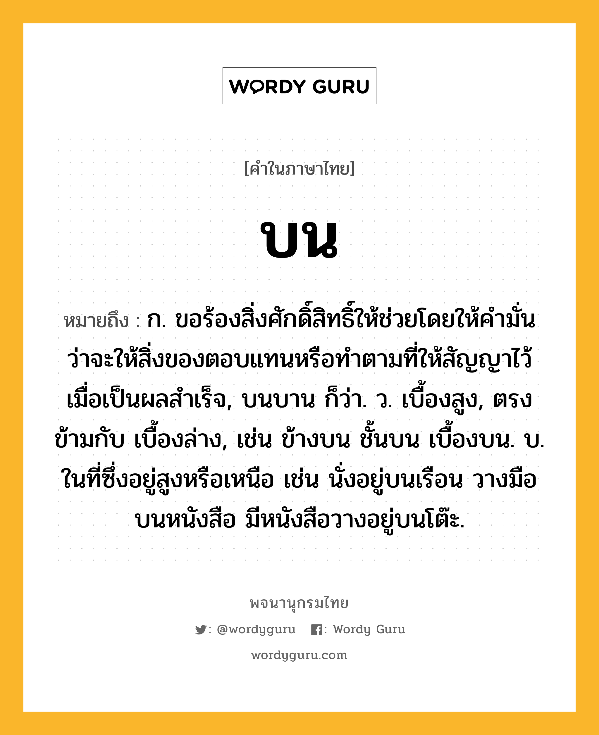 บน หมายถึงอะไร?, คำในภาษาไทย บน หมายถึง ก. ขอร้องสิ่งศักดิ์สิทธิ์ให้ช่วยโดยให้คํามั่นว่าจะให้สิ่งของตอบแทนหรือทําตามที่ให้สัญญาไว้เมื่อเป็นผลสําเร็จ, บนบาน ก็ว่า. ว. เบื้องสูง, ตรงข้ามกับ เบื้องล่าง, เช่น ข้างบน ชั้นบน เบื้องบน. บ. ในที่ซึ่งอยู่สูงหรือเหนือ เช่น นั่งอยู่บนเรือน วางมือบนหนังสือ มีหนังสือวางอยู่บนโต๊ะ.