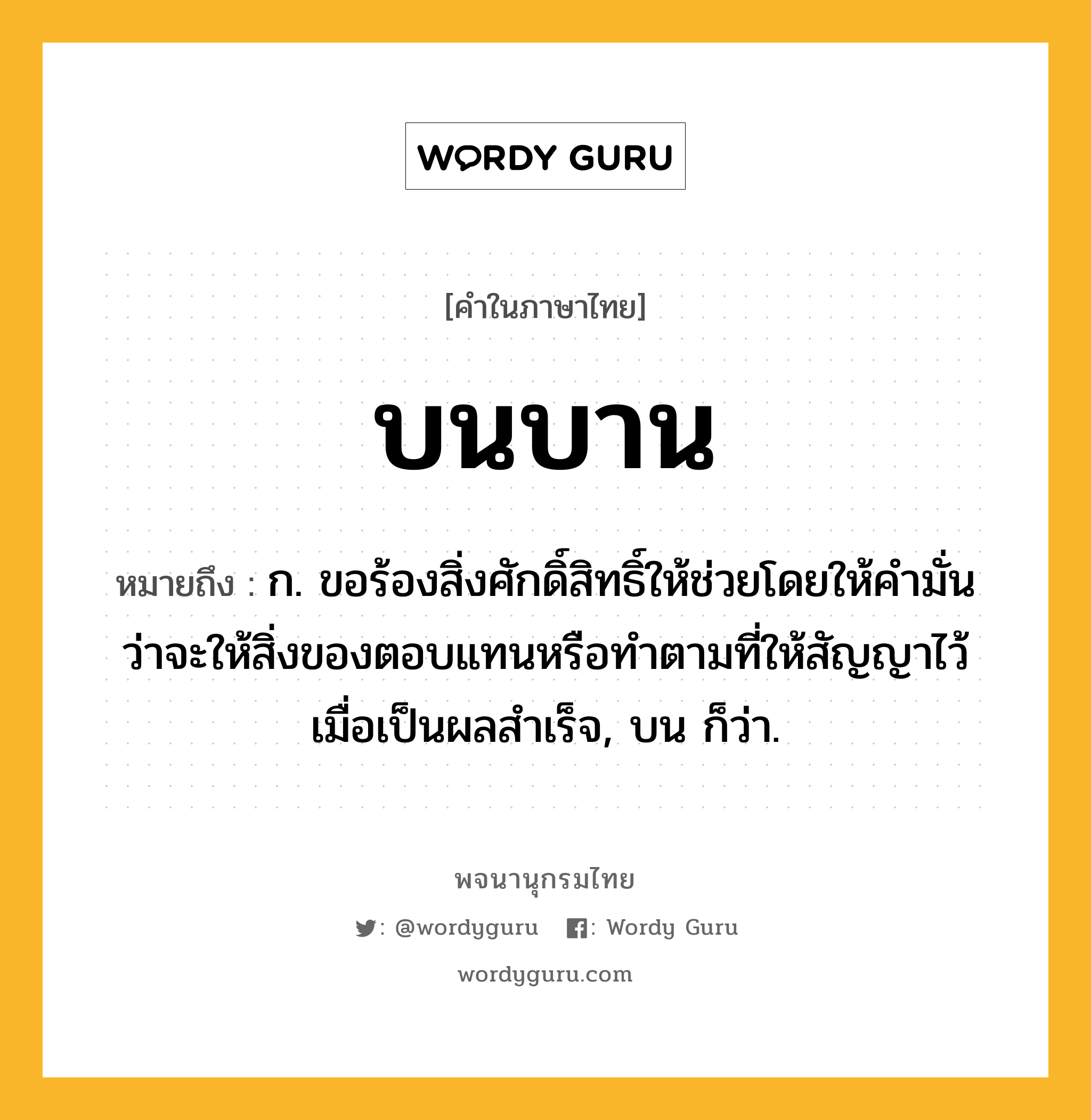 บนบาน หมายถึงอะไร?, คำในภาษาไทย บนบาน หมายถึง ก. ขอร้องสิ่งศักดิ์สิทธิ์ให้ช่วยโดยให้คํามั่นว่าจะให้สิ่งของตอบแทนหรือทําตามที่ให้สัญญาไว้เมื่อเป็นผลสําเร็จ, บน ก็ว่า.