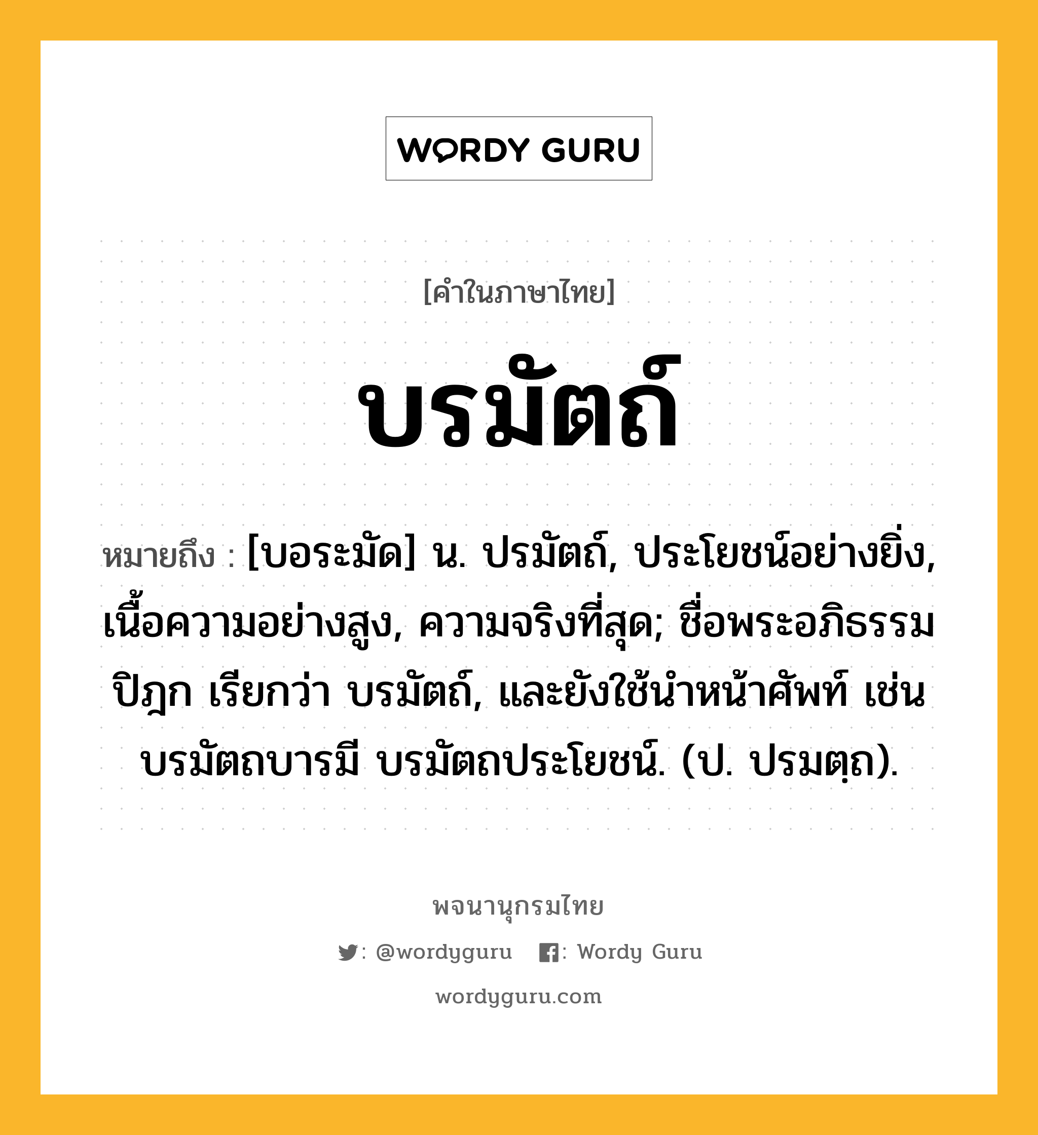 บรมัตถ์ หมายถึงอะไร?, คำในภาษาไทย บรมัตถ์ หมายถึง [บอระมัด] น. ปรมัตถ์, ประโยชน์อย่างยิ่ง, เนื้อความอย่างสูง, ความจริงที่สุด; ชื่อพระอภิธรรมปิฎก เรียกว่า บรมัตถ์, และยังใช้นําหน้าศัพท์ เช่น บรมัตถบารมี บรมัตถประโยชน์. (ป. ปรมตฺถ).