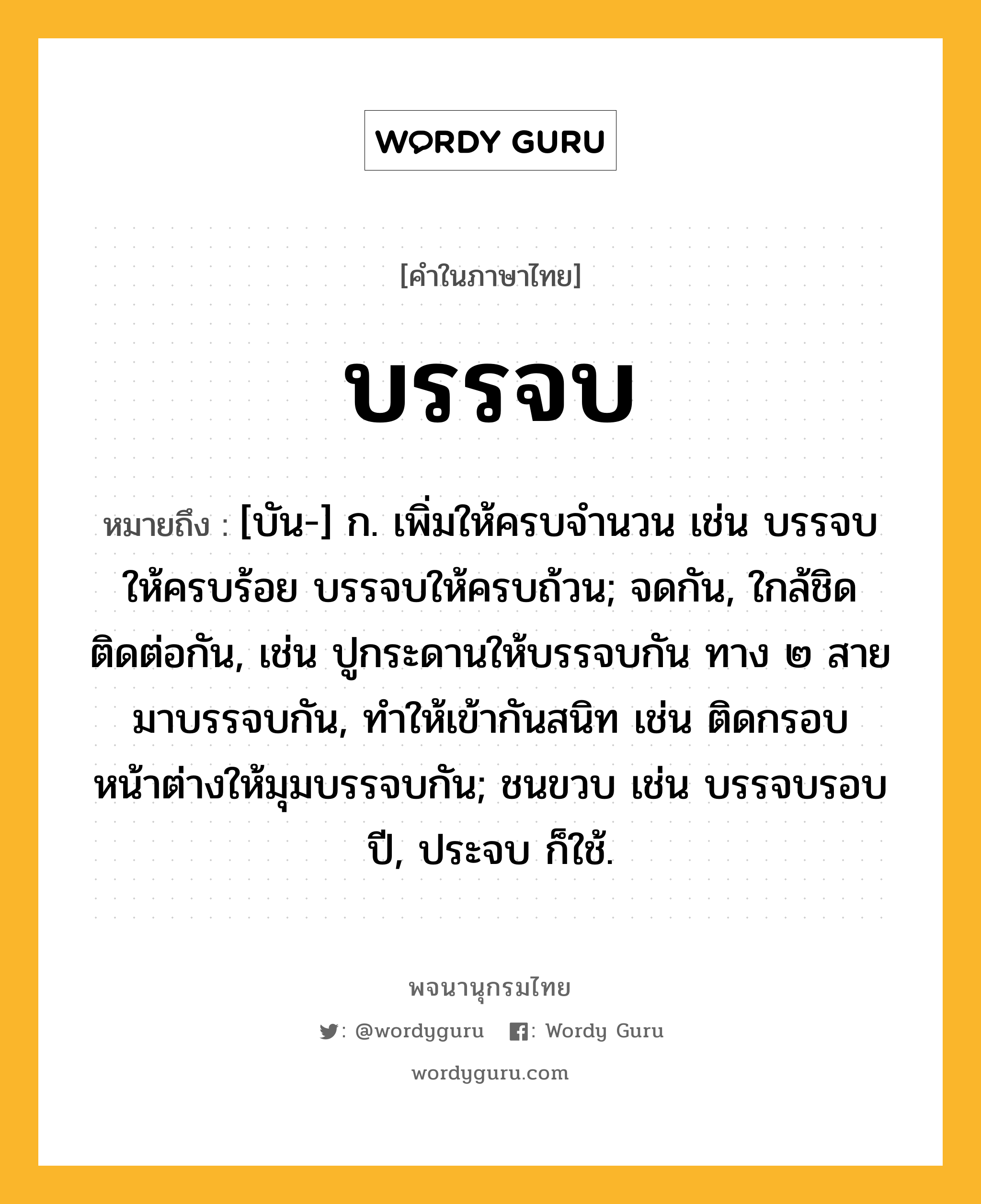 บรรจบ หมายถึงอะไร?, คำในภาษาไทย บรรจบ หมายถึง [บัน-] ก. เพิ่มให้ครบจํานวน เช่น บรรจบให้ครบร้อย บรรจบให้ครบถ้วน; จดกัน, ใกล้ชิดติดต่อกัน, เช่น ปูกระดานให้บรรจบกัน ทาง ๒ สายมาบรรจบกัน, ทําให้เข้ากันสนิท เช่น ติดกรอบหน้าต่างให้มุมบรรจบกัน; ชนขวบ เช่น บรรจบรอบปี, ประจบ ก็ใช้.