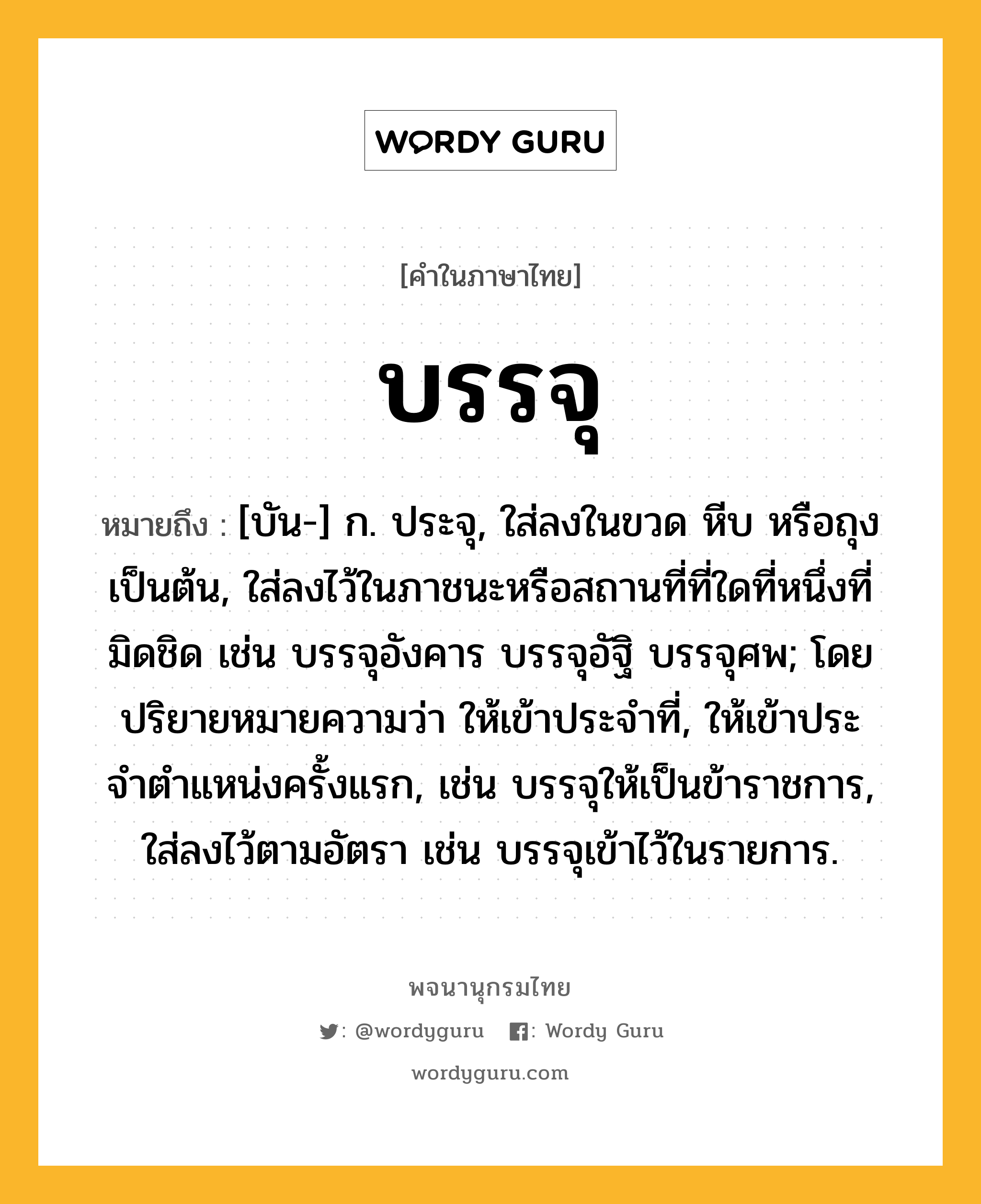 บรรจุ หมายถึงอะไร?, คำในภาษาไทย บรรจุ หมายถึง [บัน-] ก. ประจุ, ใส่ลงในขวด หีบ หรือถุง เป็นต้น, ใส่ลงไว้ในภาชนะหรือสถานที่ที่ใดที่หนึ่งที่มิดชิด เช่น บรรจุอังคาร บรรจุอัฐิ บรรจุศพ; โดยปริยายหมายความว่า ให้เข้าประจําที่, ให้เข้าประจําตําแหน่งครั้งแรก, เช่น บรรจุให้เป็นข้าราชการ, ใส่ลงไว้ตามอัตรา เช่น บรรจุเข้าไว้ในรายการ.