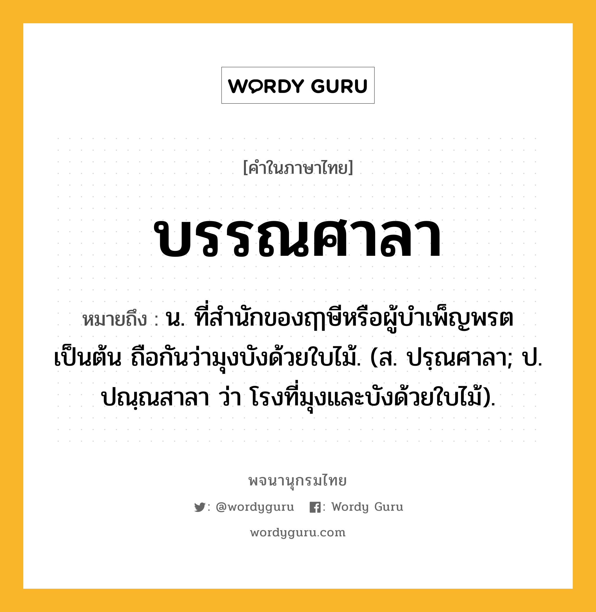 บรรณศาลา หมายถึงอะไร?, คำในภาษาไทย บรรณศาลา หมายถึง น. ที่สํานักของฤๅษีหรือผู้บําเพ็ญพรตเป็นต้น ถือกันว่ามุงบังด้วยใบไม้. (ส. ปรฺณศาลา; ป. ปณฺณสาลา ว่า โรงที่มุงและบังด้วยใบไม้).