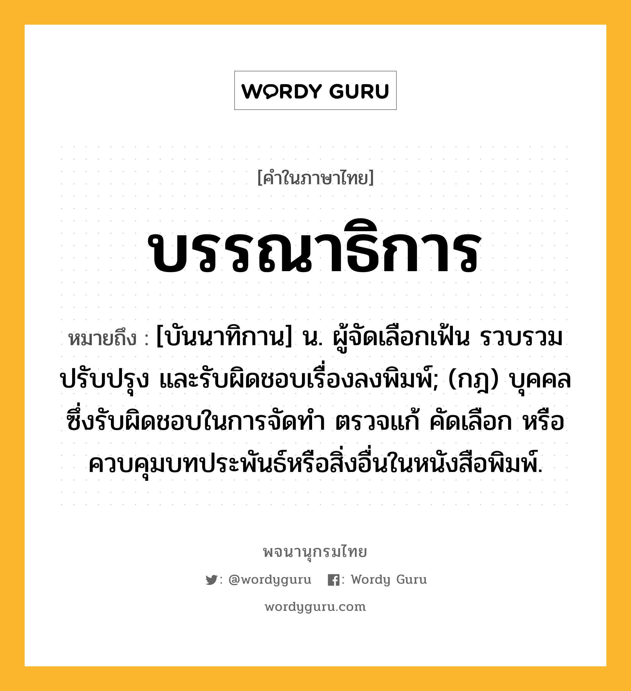 บรรณาธิการ หมายถึงอะไร?, คำในภาษาไทย บรรณาธิการ หมายถึง [บันนาทิกาน] น. ผู้จัดเลือกเฟ้น รวบรวม ปรับปรุง และรับผิดชอบเรื่องลงพิมพ์; (กฎ) บุคคลซึ่งรับผิดชอบในการจัดทํา ตรวจแก้ คัดเลือก หรือควบคุมบทประพันธ์หรือสิ่งอื่นในหนังสือพิมพ์.