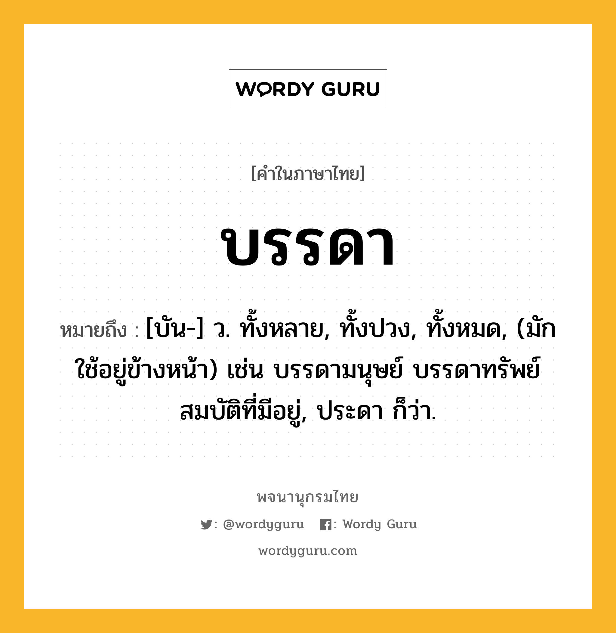 บรรดา หมายถึงอะไร?, คำในภาษาไทย บรรดา หมายถึง [บัน-] ว. ทั้งหลาย, ทั้งปวง, ทั้งหมด, (มักใช้อยู่ข้างหน้า) เช่น บรรดามนุษย์ บรรดาทรัพย์สมบัติที่มีอยู่, ประดา ก็ว่า.