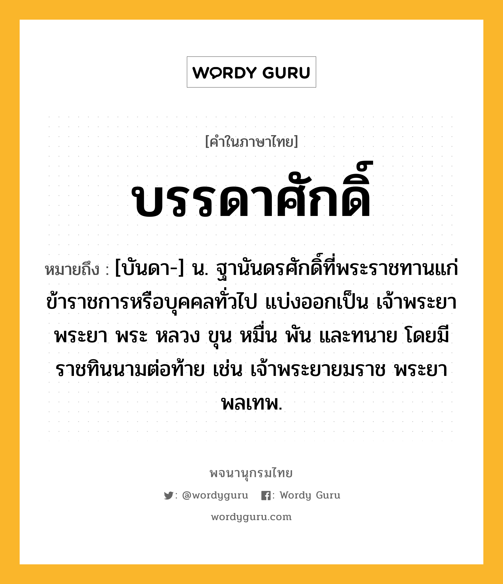 บรรดาศักดิ์ หมายถึงอะไร?, คำในภาษาไทย บรรดาศักดิ์ หมายถึง [บันดา-] น. ฐานันดรศักดิ์ที่พระราชทานแก่ข้าราชการหรือบุคคลทั่วไป แบ่งออกเป็น เจ้าพระยา พระยา พระ หลวง ขุน หมื่น พัน และทนาย โดยมีราชทินนามต่อท้าย เช่น เจ้าพระยายมราช พระยาพลเทพ.