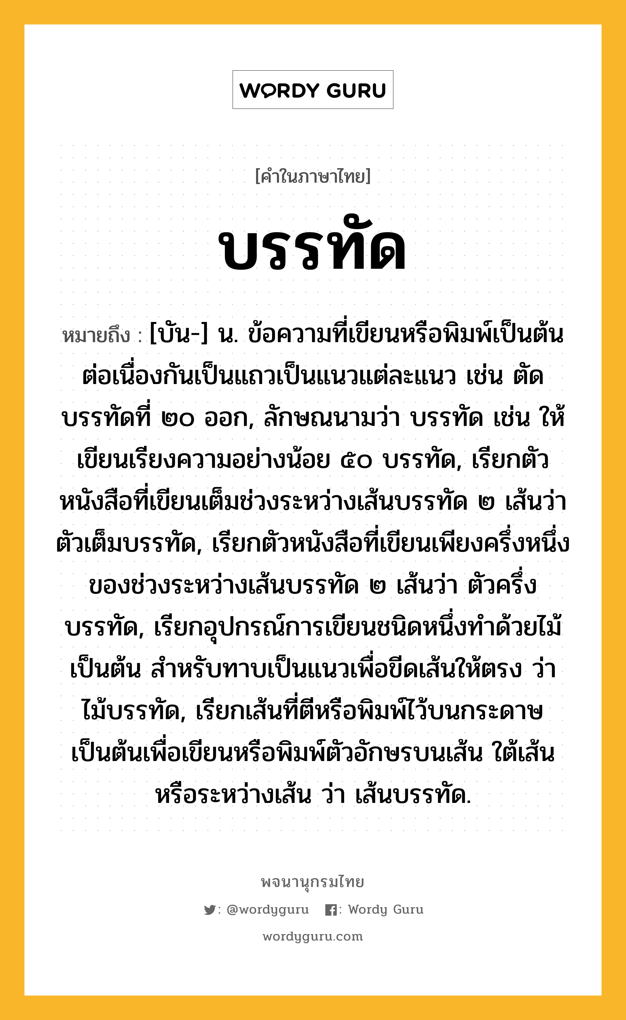 บรรทัด หมายถึงอะไร?, คำในภาษาไทย บรรทัด หมายถึง [บัน-] น. ข้อความที่เขียนหรือพิมพ์เป็นต้นต่อเนื่องกันเป็นแถวเป็นแนวแต่ละแนว เช่น ตัดบรรทัดที่ ๒๐ ออก, ลักษณนามว่า บรรทัด เช่น ให้เขียนเรียงความอย่างน้อย ๕๐ บรรทัด, เรียกตัวหนังสือที่เขียนเต็มช่วงระหว่างเส้นบรรทัด ๒ เส้นว่า ตัวเต็มบรรทัด, เรียกตัวหนังสือที่เขียนเพียงครึ่งหนึ่งของช่วงระหว่างเส้นบรรทัด ๒ เส้นว่า ตัวครึ่งบรรทัด, เรียกอุปกรณ์การเขียนชนิดหนึ่งทําด้วยไม้เป็นต้น สําหรับทาบเป็นแนวเพื่อขีดเส้นให้ตรง ว่า ไม้บรรทัด, เรียกเส้นที่ตีหรือพิมพ์ไว้บนกระดาษเป็นต้นเพื่อเขียนหรือพิมพ์ตัวอักษรบนเส้น ใต้เส้น หรือระหว่างเส้น ว่า เส้นบรรทัด.