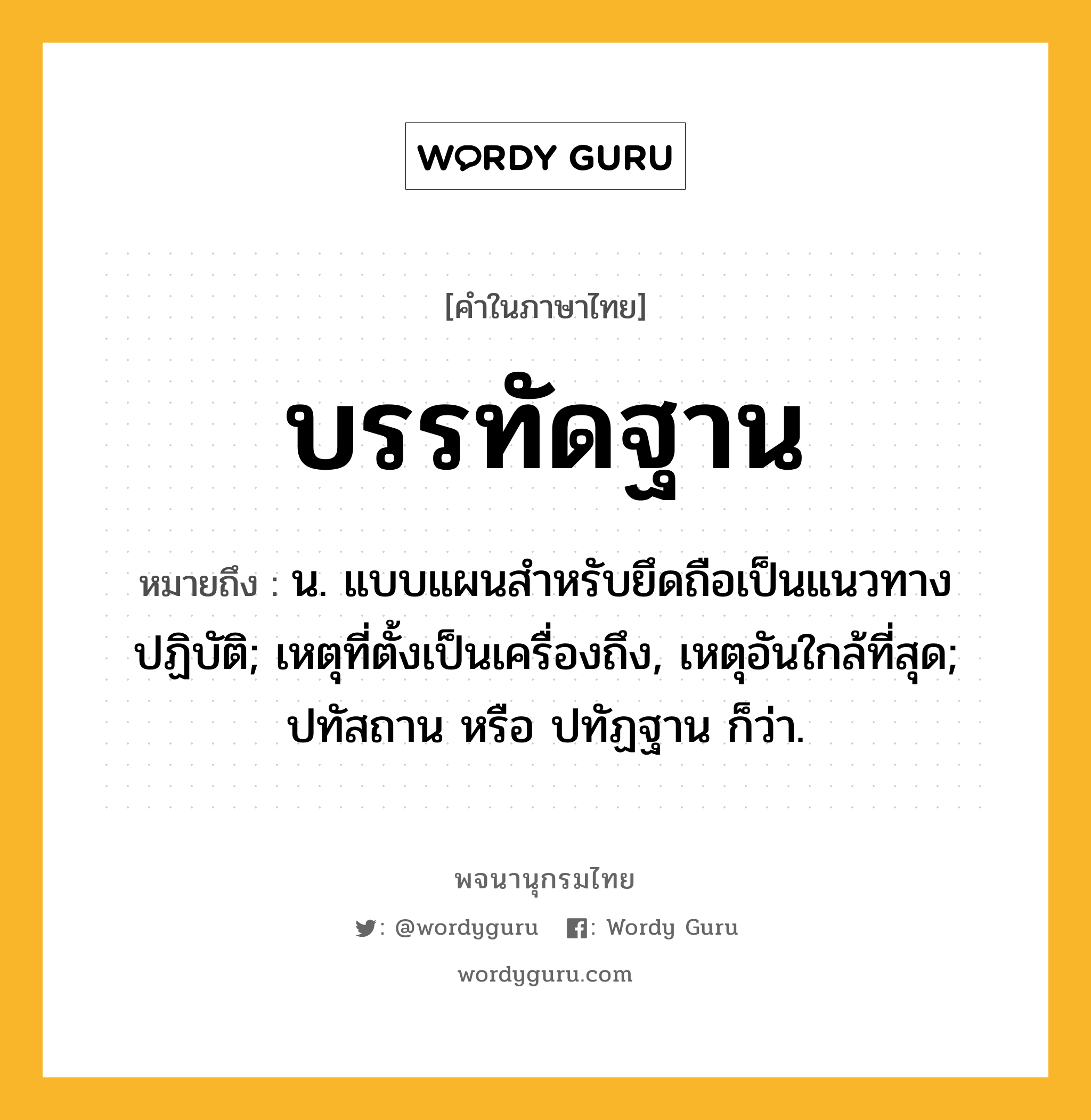 บรรทัดฐาน หมายถึงอะไร?, คำในภาษาไทย บรรทัดฐาน หมายถึง น. แบบแผนสําหรับยึดถือเป็นแนวทางปฏิบัติ; เหตุที่ตั้งเป็นเครื่องถึง, เหตุอันใกล้ที่สุด; ปทัสถาน หรือ ปทัฏฐาน ก็ว่า.