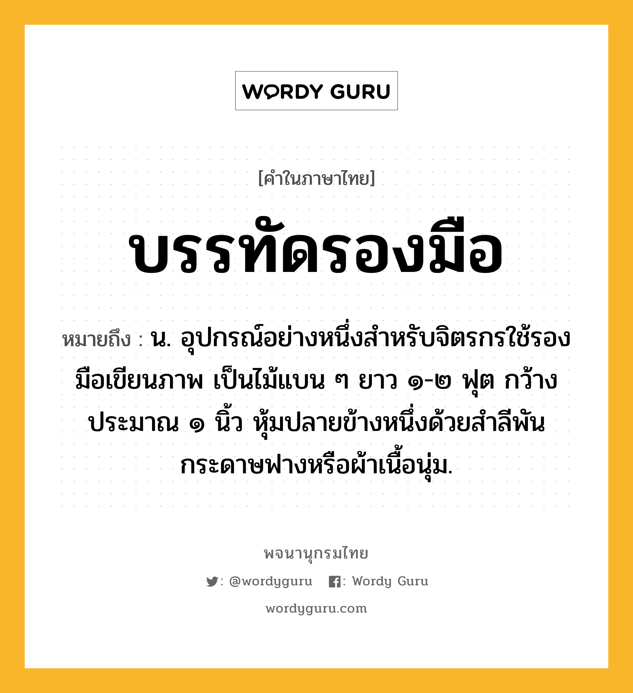 บรรทัดรองมือ หมายถึงอะไร?, คำในภาษาไทย บรรทัดรองมือ หมายถึง น. อุปกรณ์อย่างหนึ่งสำหรับจิตรกรใช้รองมือเขียนภาพ เป็นไม้แบน ๆ ยาว ๑-๒ ฟุต กว้างประมาณ ๑ นิ้ว หุ้มปลายข้างหนึ่งด้วยสำลีพันกระดาษฟางหรือผ้าเนื้อนุ่ม.