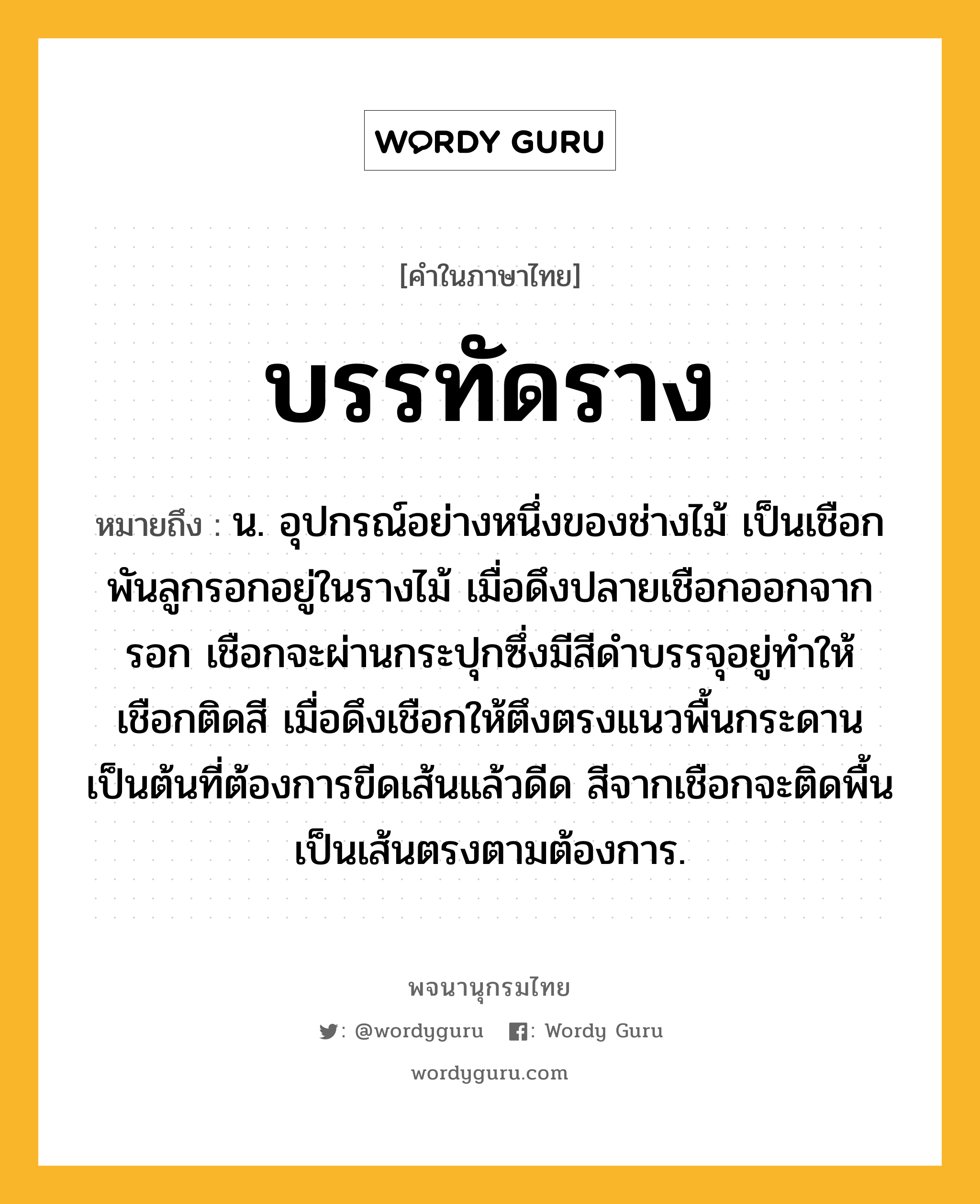 บรรทัดราง หมายถึงอะไร?, คำในภาษาไทย บรรทัดราง หมายถึง น. อุปกรณ์อย่างหนึ่งของช่างไม้ เป็นเชือกพันลูกรอกอยู่ในรางไม้ เมื่อดึงปลายเชือกออกจากรอก เชือกจะผ่านกระปุกซึ่งมีสีดำบรรจุอยู่ทำให้เชือกติดสี เมื่อดึงเชือกให้ตึงตรงแนวพื้นกระดานเป็นต้นที่ต้องการขีดเส้นแล้วดีด สีจากเชือกจะติดพื้นเป็นเส้นตรงตามต้องการ.