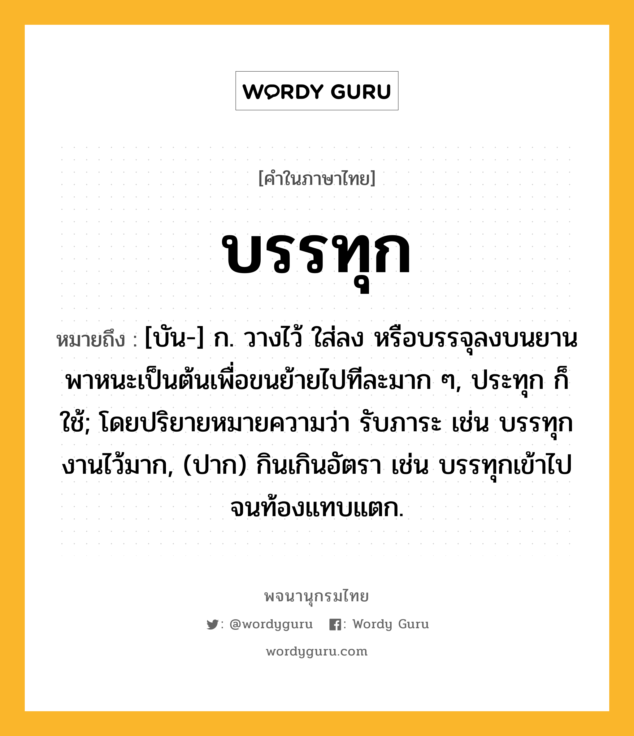 บรรทุก หมายถึงอะไร?, คำในภาษาไทย บรรทุก หมายถึง [บัน-] ก. วางไว้ ใส่ลง หรือบรรจุลงบนยานพาหนะเป็นต้นเพื่อขนย้ายไปทีละมาก ๆ, ประทุก ก็ใช้; โดยปริยายหมายความว่า รับภาระ เช่น บรรทุกงานไว้มาก, (ปาก) กินเกินอัตรา เช่น บรรทุกเข้าไปจนท้องแทบแตก.