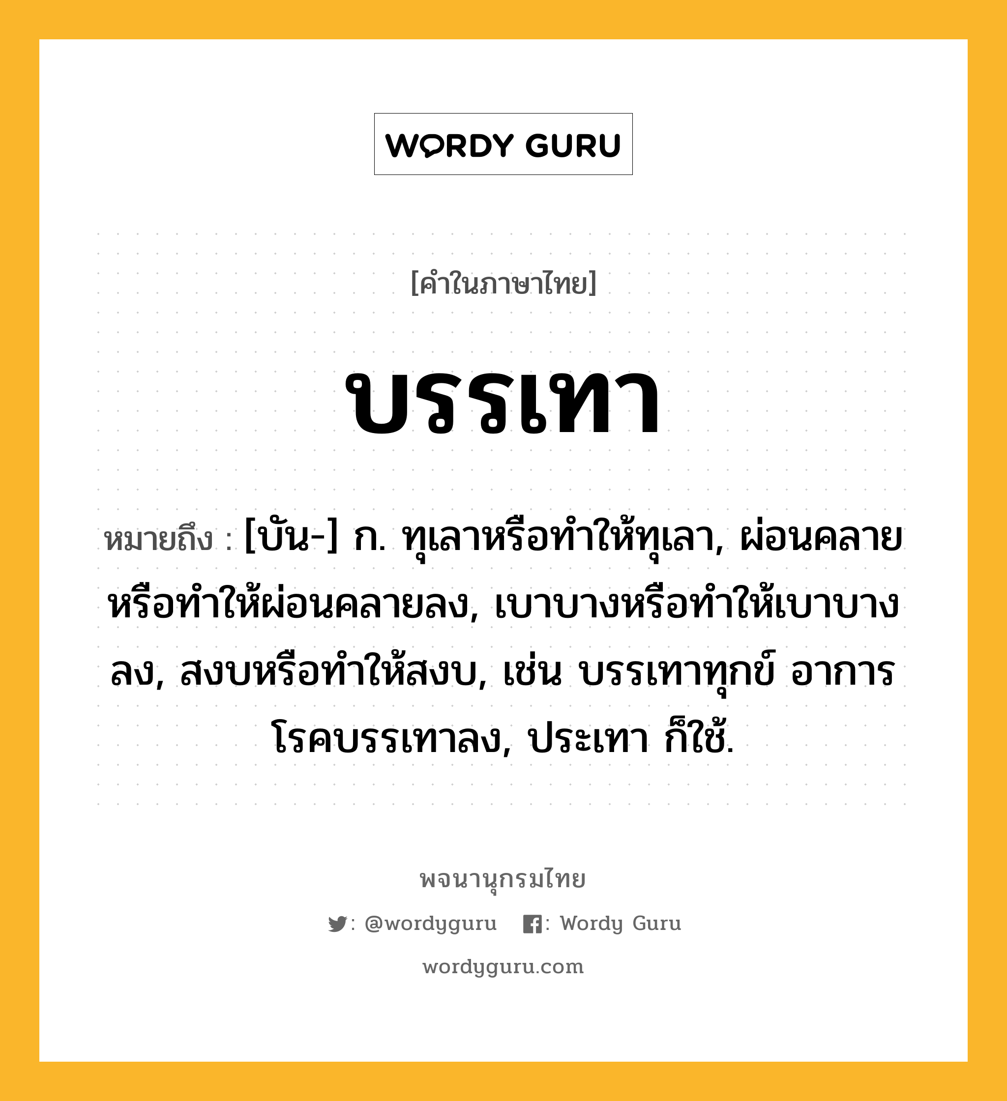 บรรเทา หมายถึงอะไร?, คำในภาษาไทย บรรเทา หมายถึง [บัน-] ก. ทุเลาหรือทําให้ทุเลา, ผ่อนคลายหรือทําให้ผ่อนคลายลง, เบาบางหรือทําให้เบาบางลง, สงบหรือทําให้สงบ, เช่น บรรเทาทุกข์ อาการโรคบรรเทาลง, ประเทา ก็ใช้.