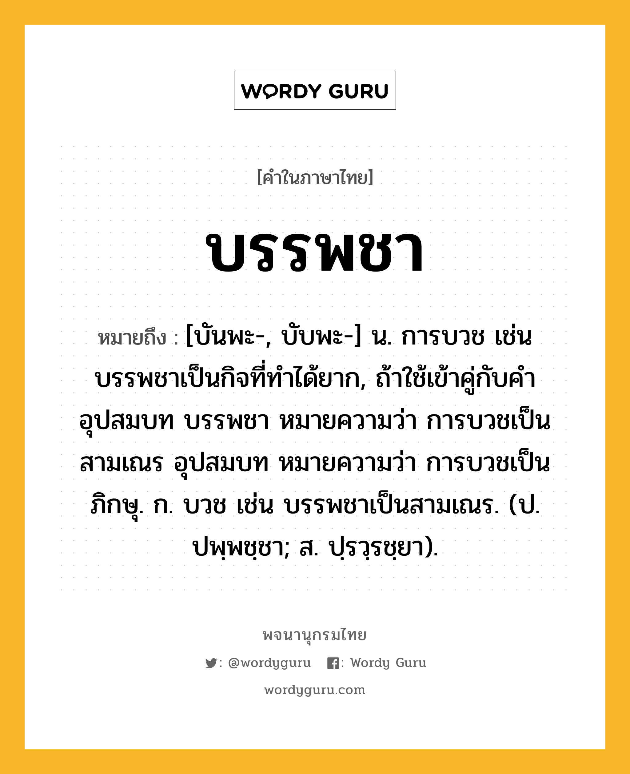 บรรพชา หมายถึงอะไร?, คำในภาษาไทย บรรพชา หมายถึง [บันพะ-, บับพะ-] น. การบวช เช่น บรรพชาเป็นกิจที่ทําได้ยาก, ถ้าใช้เข้าคู่กับคํา อุปสมบท บรรพชา หมายความว่า การบวชเป็นสามเณร อุปสมบท หมายความว่า การบวชเป็นภิกษุ. ก. บวช เช่น บรรพชาเป็นสามเณร. (ป. ปพฺพชฺชา; ส. ปฺรวฺรชฺยา).