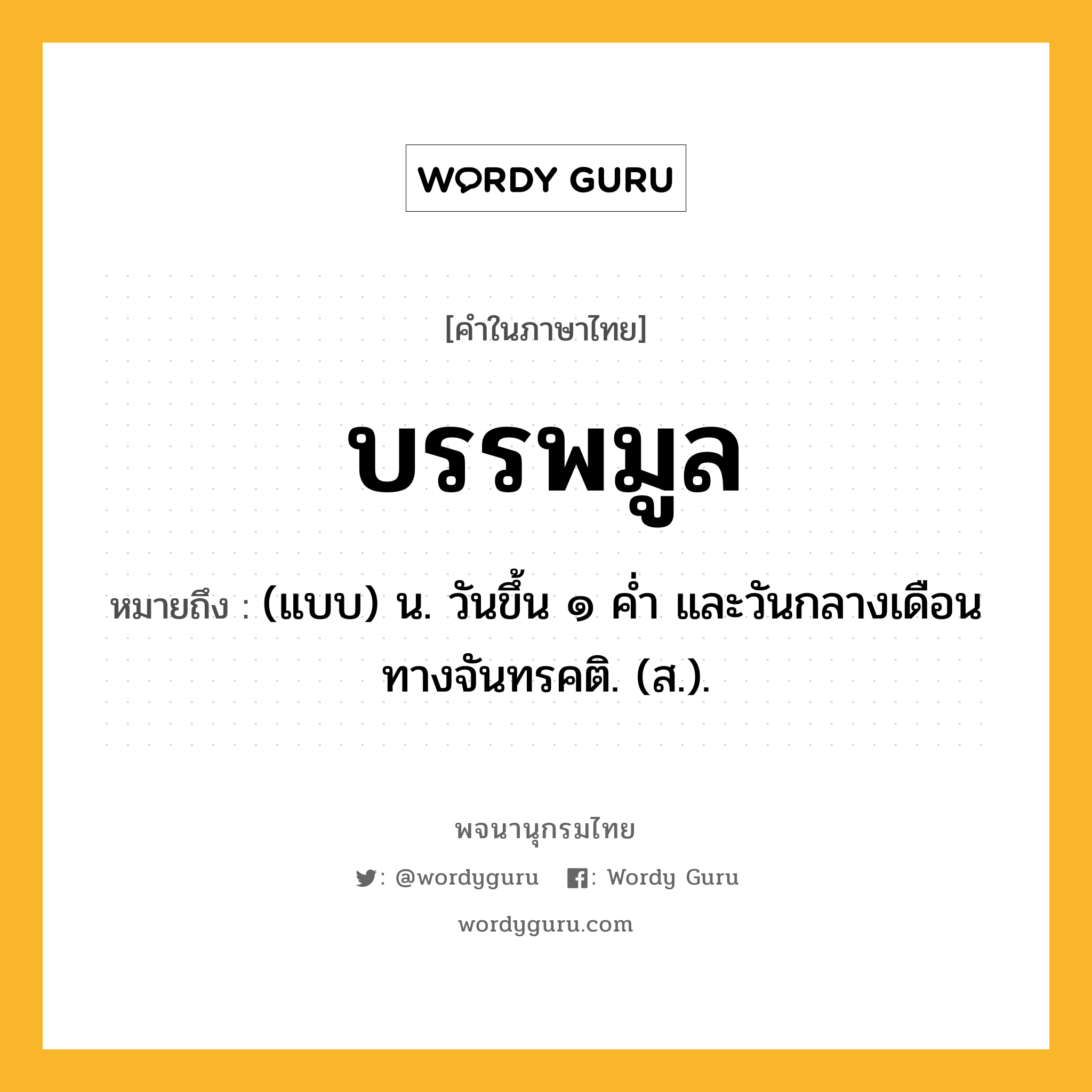 บรรพมูล หมายถึงอะไร?, คำในภาษาไทย บรรพมูล หมายถึง (แบบ) น. วันขึ้น ๑ คํ่า และวันกลางเดือนทางจันทรคติ. (ส.).