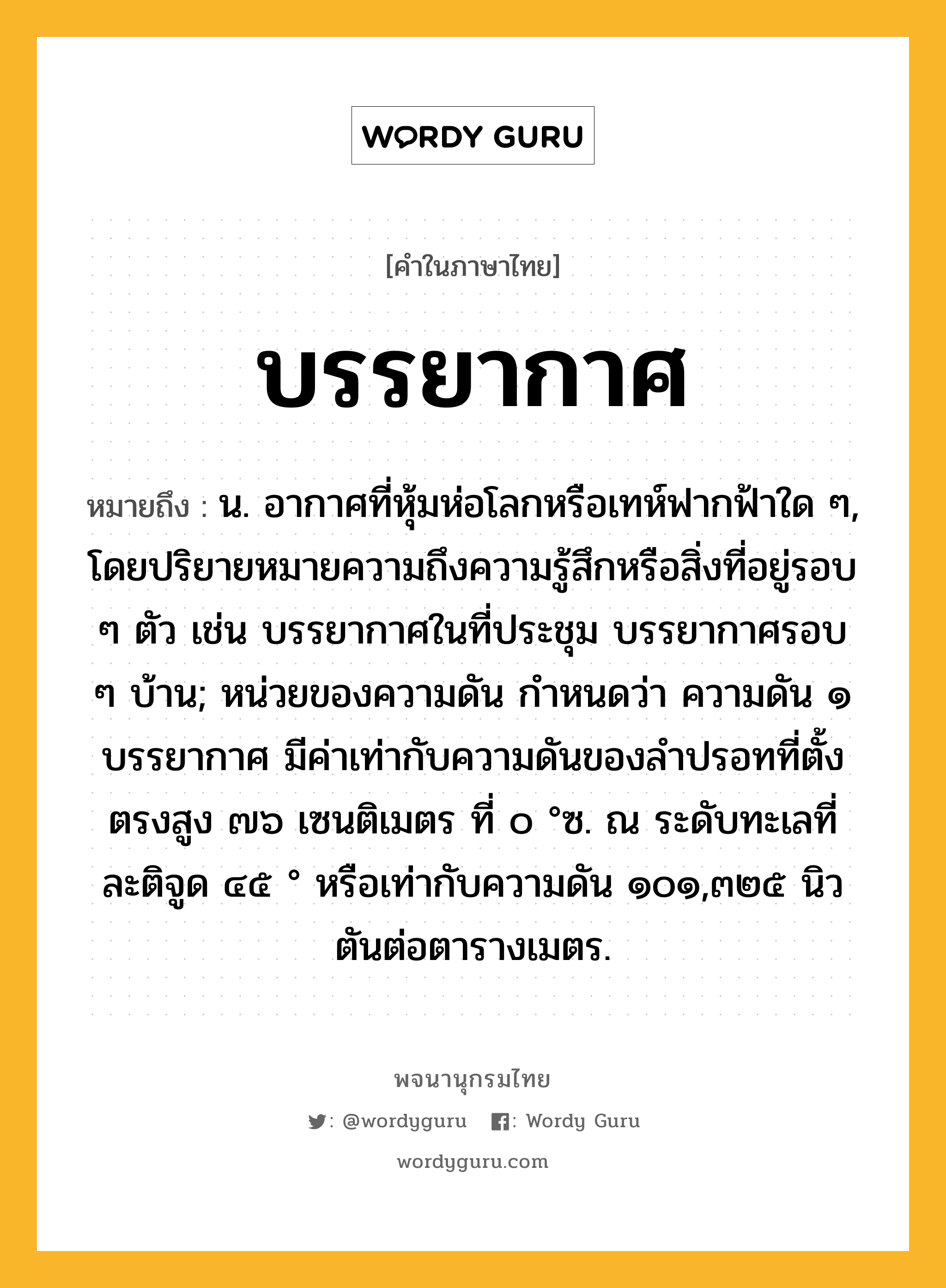 บรรยากาศ หมายถึงอะไร?, คำในภาษาไทย บรรยากาศ หมายถึง น. อากาศที่หุ้มห่อโลกหรือเทห์ฟากฟ้าใด ๆ, โดยปริยายหมายความถึงความรู้สึกหรือสิ่งที่อยู่รอบ ๆ ตัว เช่น บรรยากาศในที่ประชุม บรรยากาศรอบ ๆ บ้าน; หน่วยของความดัน กําหนดว่า ความดัน ๑ บรรยากาศ มีค่าเท่ากับความดันของลําปรอทที่ตั้งตรงสูง ๗๖ เซนติเมตร ที่ ๐ °ซ. ณ ระดับทะเลที่ละติจูด ๔๕ ° หรือเท่ากับความดัน ๑๐๑,๓๒๕ นิวตันต่อตารางเมตร.