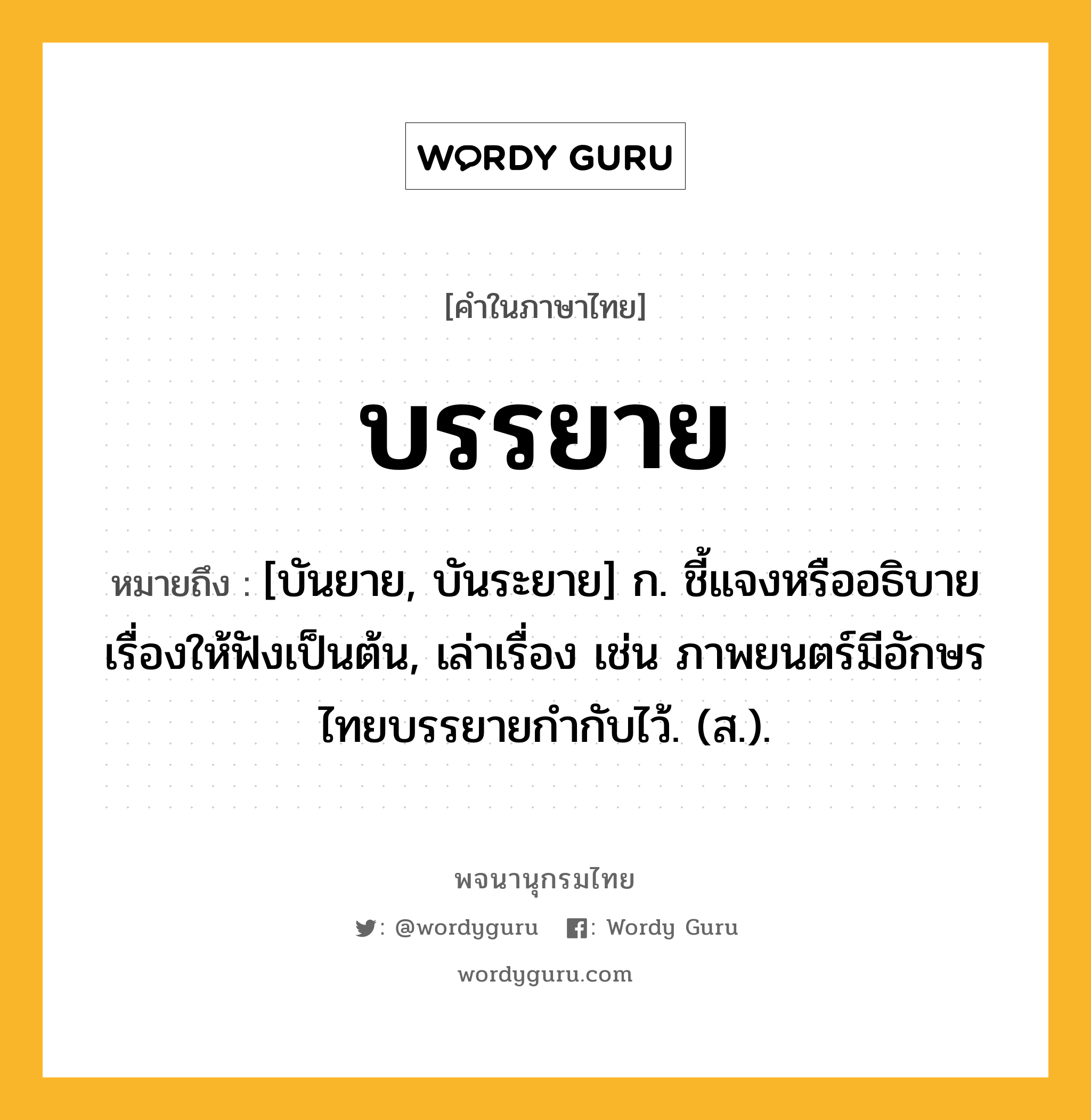 บรรยาย หมายถึงอะไร?, คำในภาษาไทย บรรยาย หมายถึง [บันยาย, บันระยาย] ก. ชี้แจงหรืออธิบายเรื่องให้ฟังเป็นต้น, เล่าเรื่อง เช่น ภาพยนตร์มีอักษรไทยบรรยายกํากับไว้. (ส.).