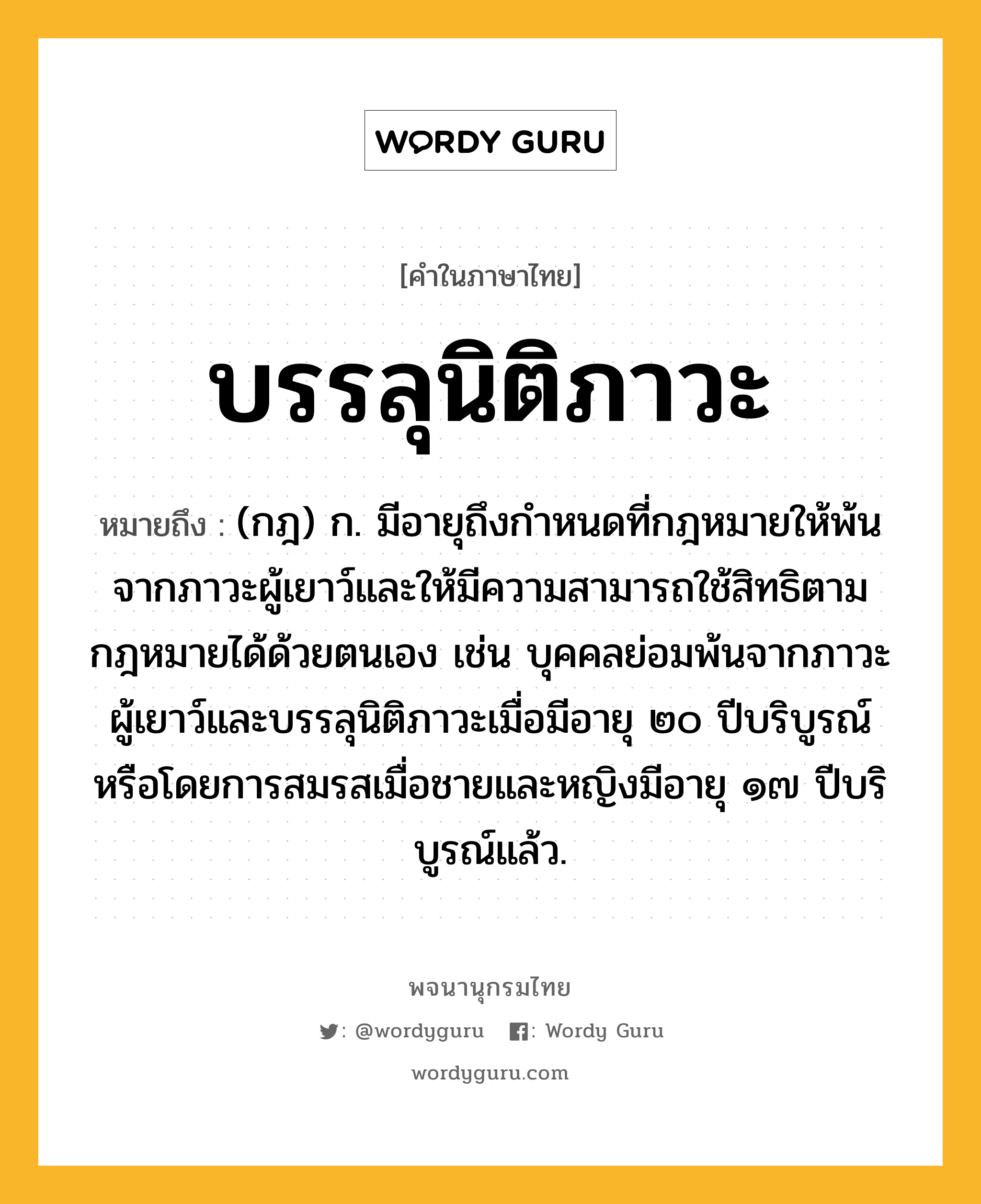 บรรลุนิติภาวะ หมายถึงอะไร?, คำในภาษาไทย บรรลุนิติภาวะ หมายถึง (กฎ) ก. มีอายุถึงกําหนดที่กฎหมายให้พ้นจากภาวะผู้เยาว์และให้มีความสามารถใช้สิทธิตามกฎหมายได้ด้วยตนเอง เช่น บุคคลย่อมพ้นจากภาวะผู้เยาว์และบรรลุนิติภาวะเมื่อมีอายุ ๒๐ ปีบริบูรณ์ หรือโดยการสมรสเมื่อชายและหญิงมีอายุ ๑๗ ปีบริบูรณ์แล้ว.