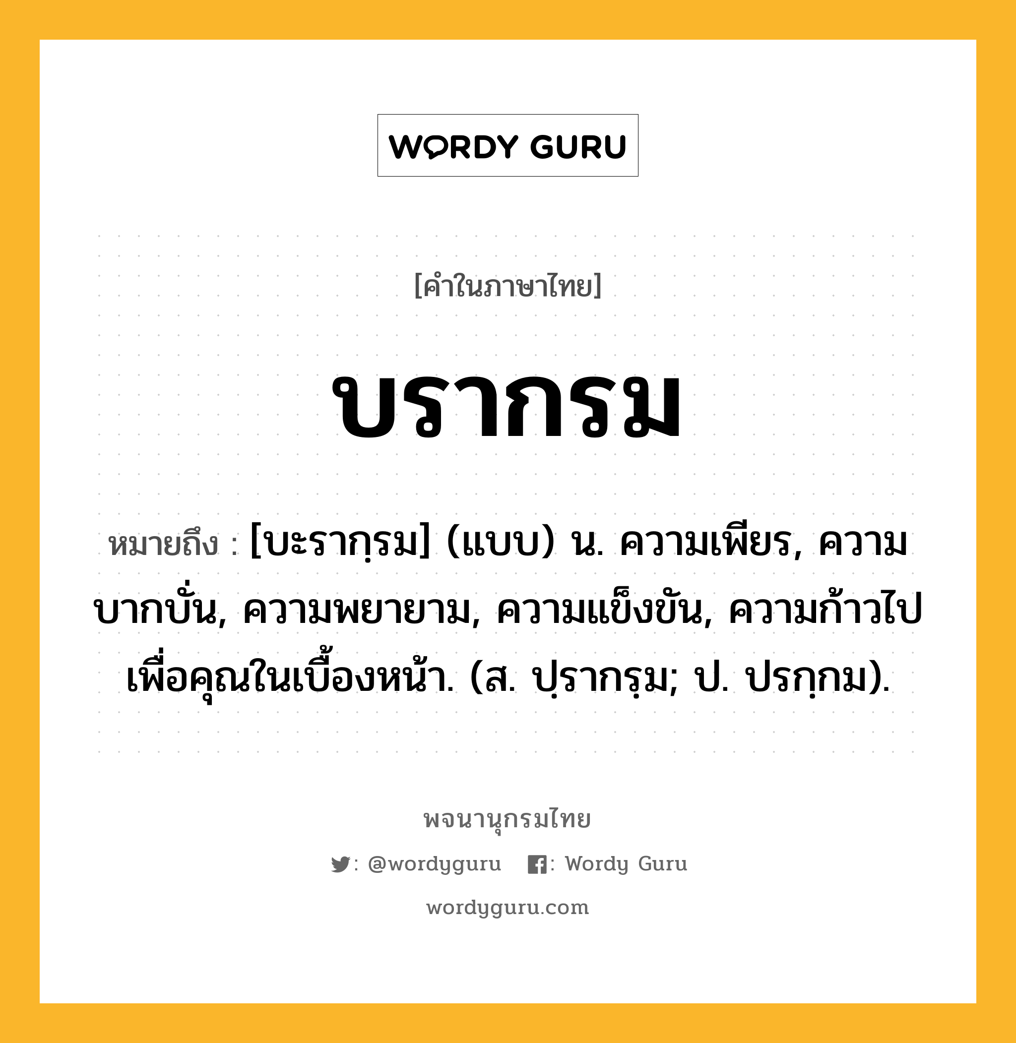 บรากรม หมายถึงอะไร?, คำในภาษาไทย บรากรม หมายถึง [บะรากฺรม] (แบบ) น. ความเพียร, ความบากบั่น, ความพยายาม, ความแข็งขัน, ความก้าวไปเพื่อคุณในเบื้องหน้า. (ส. ปฺรากรฺม; ป. ปรกฺกม).