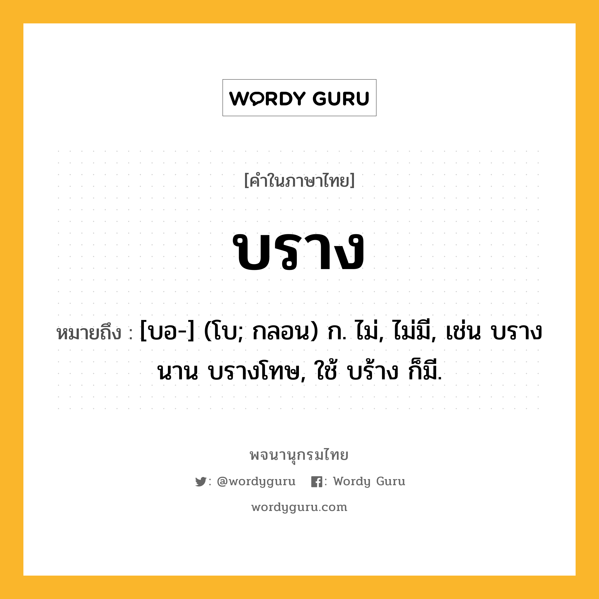 บราง ความหมาย หมายถึงอะไร?, คำในภาษาไทย บราง หมายถึง [บอ-] (โบ; กลอน) ก. ไม่, ไม่มี, เช่น บรางนาน บรางโทษ, ใช้ บร้าง ก็มี.