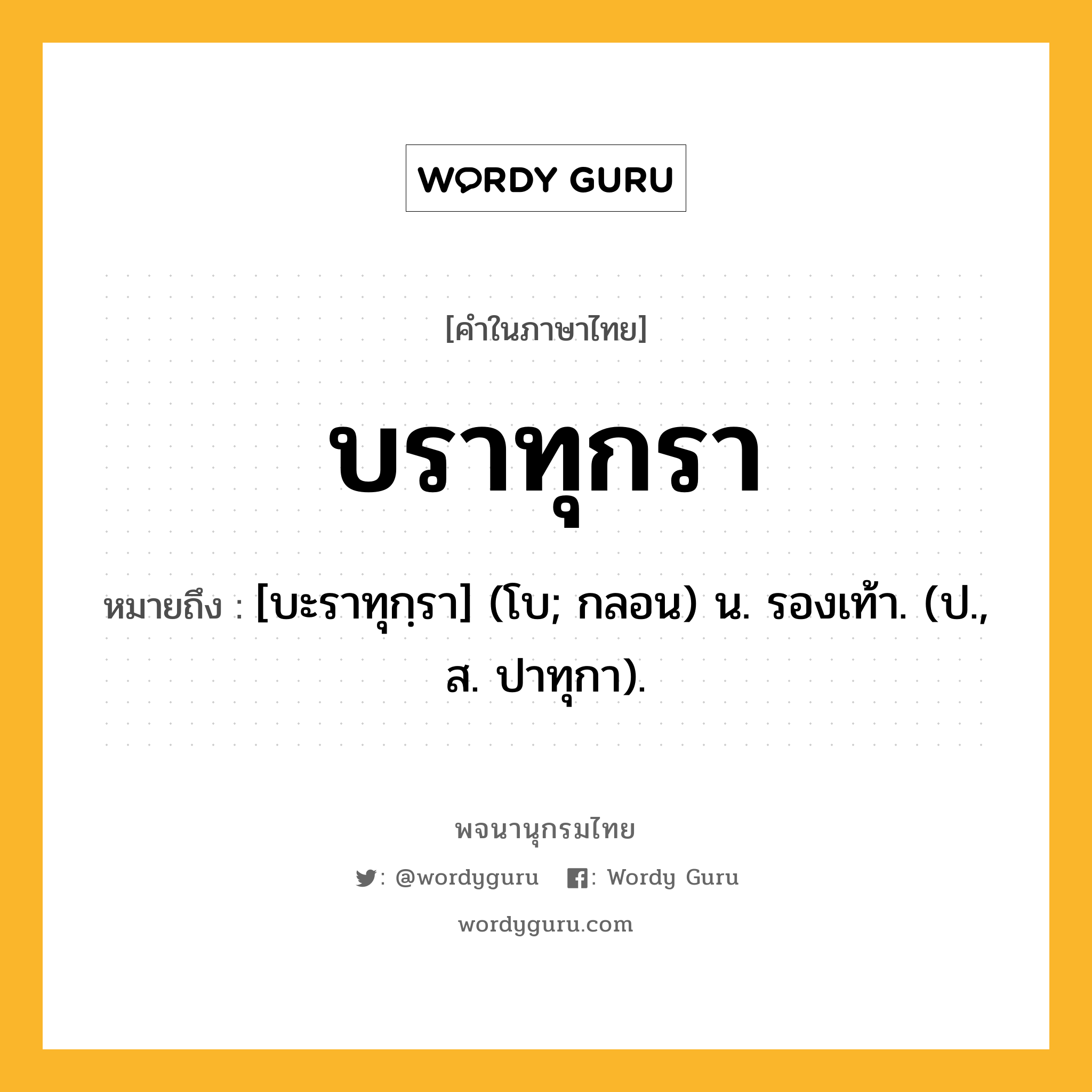 บราทุกรา หมายถึงอะไร?, คำในภาษาไทย บราทุกรา หมายถึง [บะราทุกฺรา] (โบ; กลอน) น. รองเท้า. (ป., ส. ปาทุกา).