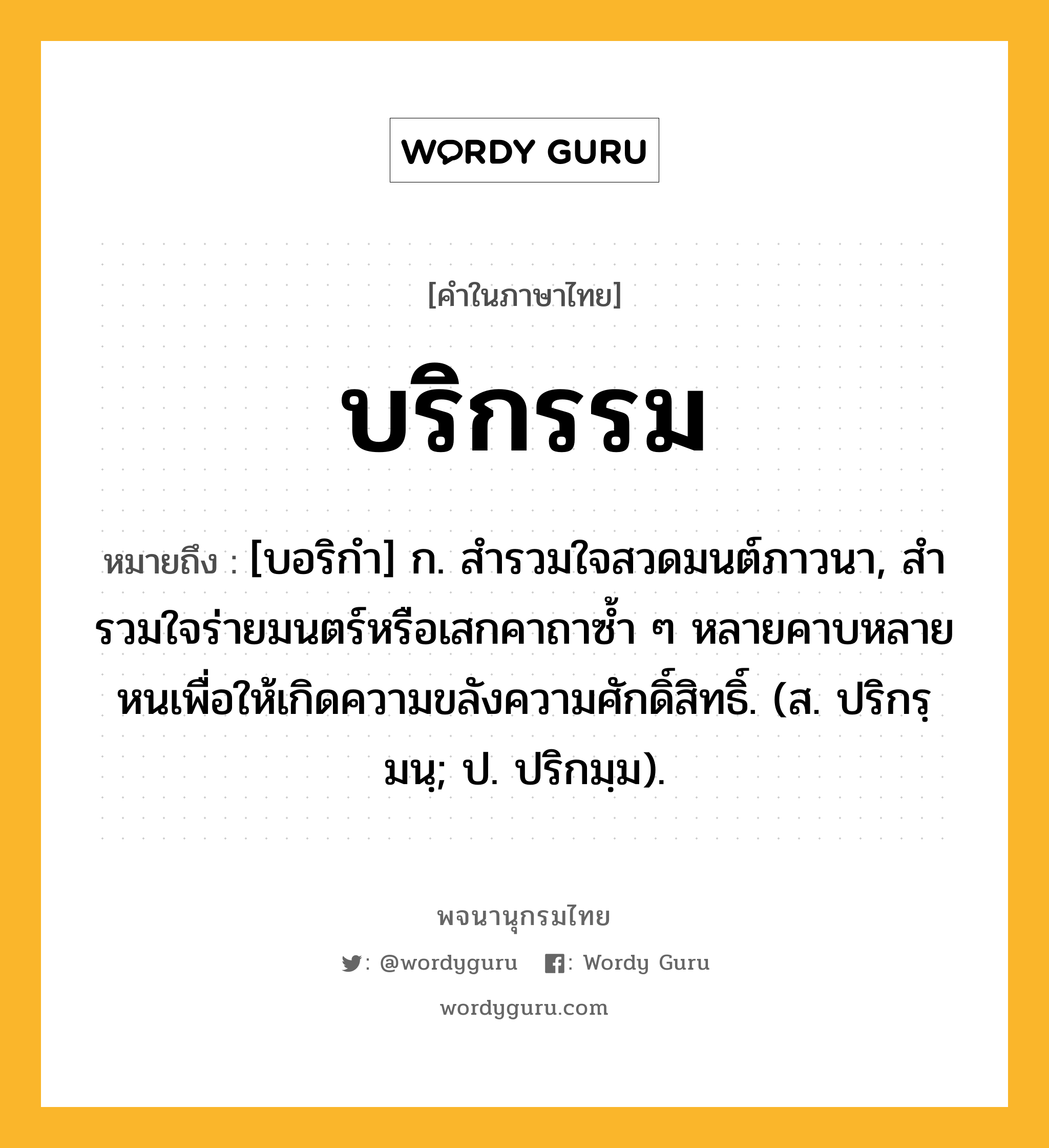 บริกรรม หมายถึงอะไร?, คำในภาษาไทย บริกรรม หมายถึง [บอริกํา] ก. สํารวมใจสวดมนต์ภาวนา, สํารวมใจร่ายมนตร์หรือเสกคาถาซํ้า ๆ หลายคาบหลายหนเพื่อให้เกิดความขลังความศักดิ์สิทธิ์. (ส. ปริกรฺมนฺ; ป. ปริกมฺม).