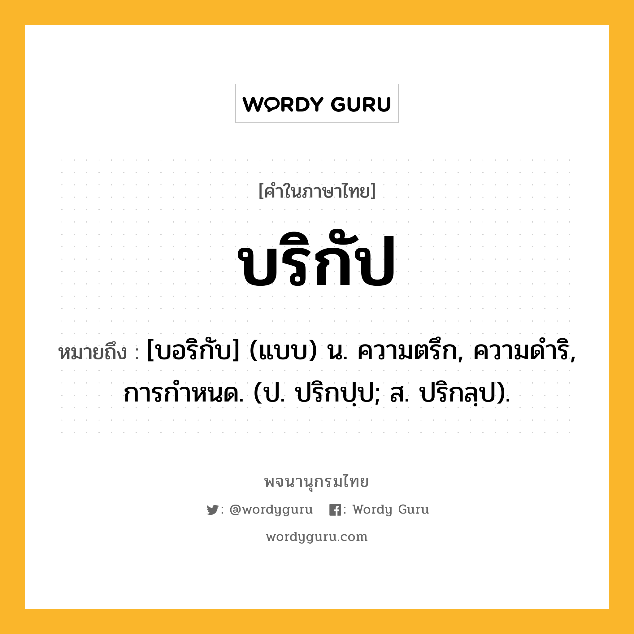 บริกัป ความหมาย หมายถึงอะไร?, คำในภาษาไทย บริกัป หมายถึง [บอริกับ] (แบบ) น. ความตรึก, ความดําริ, การกําหนด. (ป. ปริกปฺป; ส. ปริกลฺป).