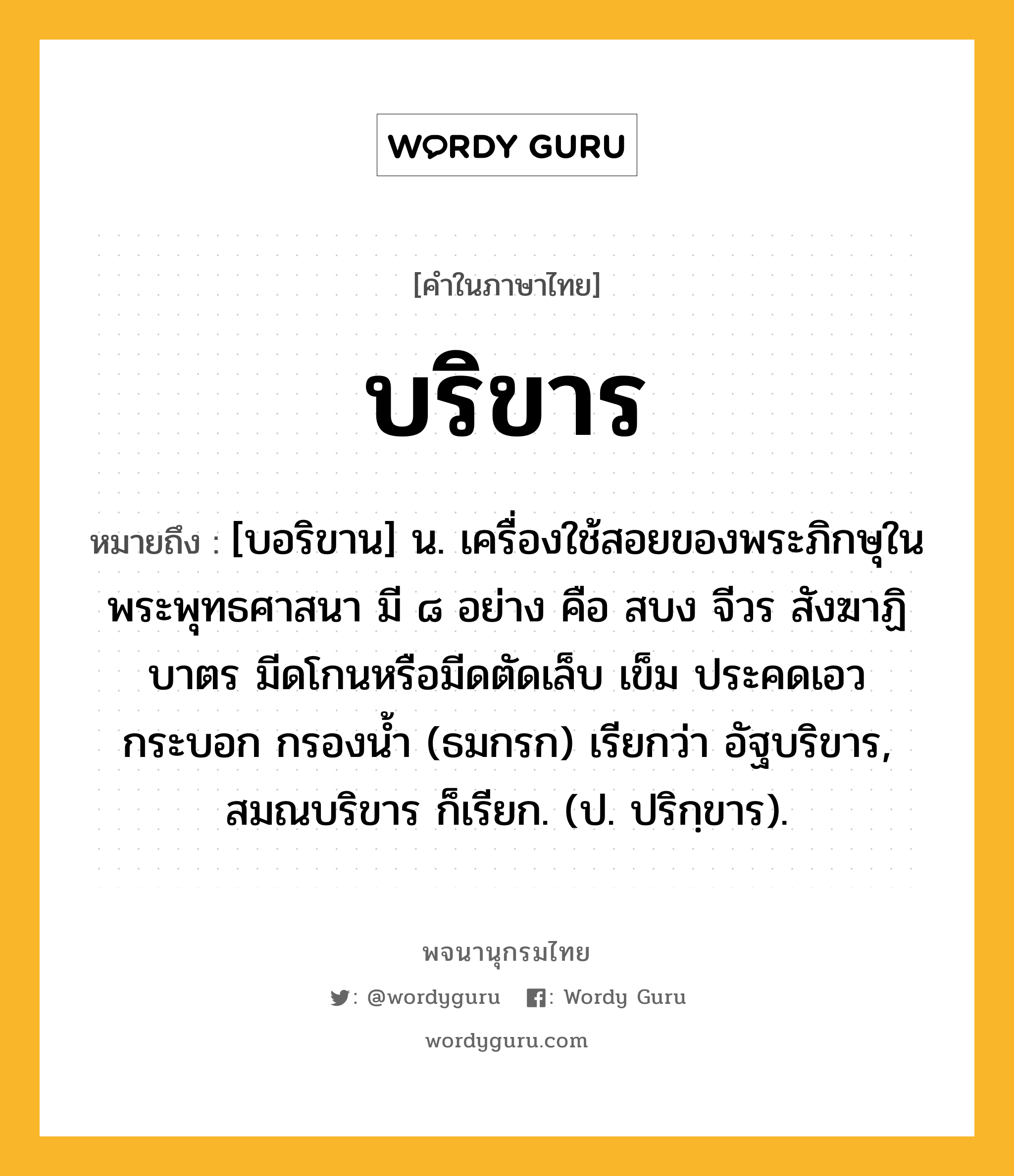 บริขาร หมายถึงอะไร?, คำในภาษาไทย บริขาร หมายถึง [บอริขาน] น. เครื่องใช้สอยของพระภิกษุในพระพุทธศาสนา มี ๘ อย่าง คือ สบง จีวร สังฆาฏิ บาตร มีดโกนหรือมีดตัดเล็บ เข็ม ประคดเอว กระบอก กรองนํ้า (ธมกรก) เรียกว่า อัฐบริขาร, สมณบริขาร ก็เรียก. (ป. ปริกฺขาร).