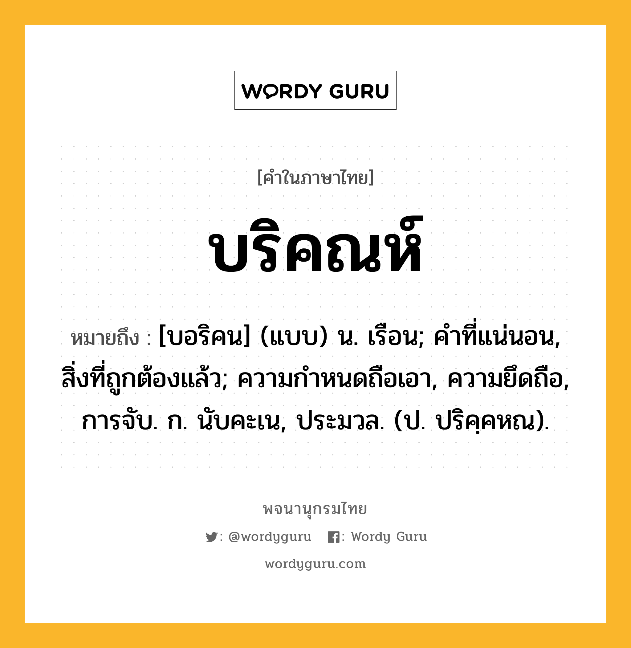 บริคณห์ หมายถึงอะไร?, คำในภาษาไทย บริคณห์ หมายถึง [บอริคน] (แบบ) น. เรือน; คําที่แน่นอน, สิ่งที่ถูกต้องแล้ว; ความกําหนดถือเอา, ความยึดถือ, การจับ. ก. นับคะเน, ประมวล. (ป. ปริคฺคหณ).