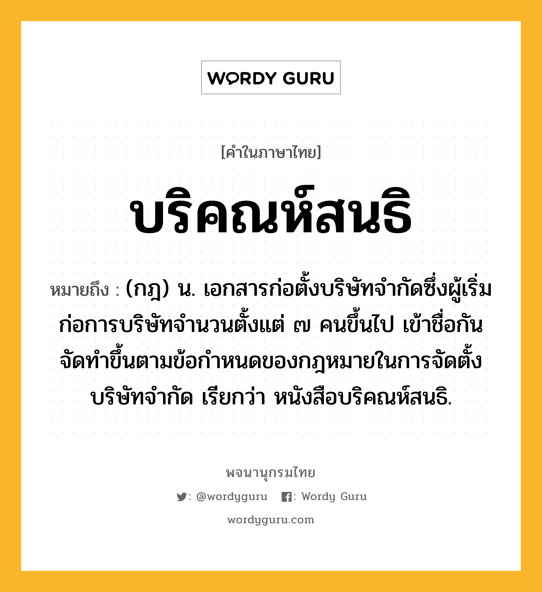 บริคณห์สนธิ หมายถึงอะไร?, คำในภาษาไทย บริคณห์สนธิ หมายถึง (กฎ) น. เอกสารก่อตั้งบริษัทจํากัดซึ่งผู้เริ่มก่อการบริษัทจํานวนตั้งแต่ ๗ คนขึ้นไป เข้าชื่อกันจัดทําขึ้นตามข้อกําหนดของกฎหมายในการจัดตั้งบริษัทจํากัด เรียกว่า หนังสือบริคณห์สนธิ.